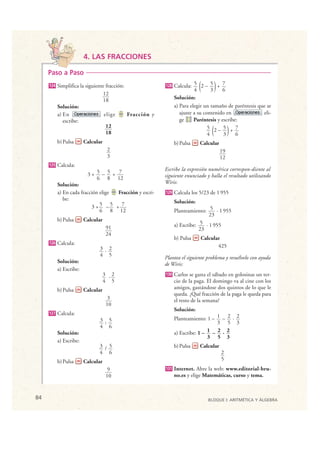 4. LAS FRACCIONES

      Paso a Paso
      124   Simplifica la siguiente fracción:
                                  12
                                                           128
                                                                           4 (
                                                                 Calcula: 5 2 – 5 + 7
                                                                                    3  )6
                                  18                             Solución:
            Solución:                                            a) Para elegir un tamaño de paréntesis que se
            a) En                  elige      Fracción y            ajuste a su contenido en              eli-
               escribe:                                             ge     Paréntesis y escribe:
                                    12
                                    18                                            4(
                                                                                  5 2– 5 + 7
                                                                                         3     6)
            b) Pulsa      Calcular                               b) Pulsa    Calcular
                                      2                                                    19
                                      3                                                    12
      125   Calcula:
                                                           Escribe la expresión numérica correspon-diente al
                           3+ 5 – 5 + 7                    siguiente enunciado y halla el resultado utilizando
                              6 8 12
            Solución:                                      Wiris:
            a) En cada fracción elige Fracción y escri-    129   Calcula los 5/23 de 1 955
               be:                                               Solución:
                            3+5 –5 + 7
                                6 8 12                           Planteamiento: 5 · 1 955
                                                                                 23
            b) Pulsa      Calcular
                                      91                         a) Escribe: 5 · 1 955
                                                                             23
                                      24
                                                                 b) Pulsa    Calcular
      126   Calcula:                                                                425
                                3 · 2
                                4 5                        Plantea el siguiente problema y resuélvelo con ayuda
            Solución:                                      de Wiris:
            a) Escribe:
                                     3 ·2                  130   Carlos se gasta el sábado en golosinas un ter-
                                     4 5                         cio de la paga. El domingo va al cine con los
            b) Pulsa      Calcular                               amigos, gastándose dos quintos de lo que le
                                                                 queda. ¿Qué fracción de la paga le queda para
                                       3                         el resto de la semana?
                                      10
                                                                 Solución:
      127   Calcula:
                                3 : 5                            Planteamiento: 1 – 1 – 2 · 2
                                                                                     3 5 3
                                4 6
            Solución:                                            a) Escribe: 1 – 1 – 2 · 2
                                                                                 3 5 3
            a) Escribe:
                                3 / 5                            b) Pulsa    Calcular
                                4 6                                                        2
            b) Pulsa      Calcular                                                         5
                                       9                   131   Internet. Abre la web: www.editorial-bru-
                                      10                         no.es y elige Matemáticas, curso y tema.



 84                                                                              BLOQUE I: ARITMÉTICA Y ÁLGEBRA

© Grupo Editorial Bruño, SL. Matemáticas de 1º ESO. Autores José María Arias Cabezas e Ildefonso Maza Sáez
 