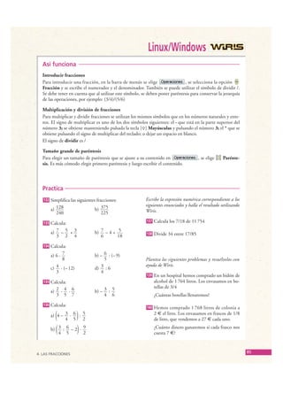 Linux/Windows
     Así funciona
     Introducir fracciones
     Para introducir una fracción, en la barra de menús se elige                 , se selecciona la opción
     Fracción y se escribe el numerador y el denominador. También se puede utilizar el símbolo de dividir /.
     Se debe tener en cuenta que al utilizar este símbolo, se deben poner paréntesis para conservar la jerarquía
     de las operaciones, por ejemplo: (3/4)/(5/6)

     Multiplicación y división de fracciones
     Para multiplicar y dividir fracciones se utilizan los mismos símbolos que en los números naturales y ente-
     ros. El signo de multiplicar es uno de los dos símbolos siguientes: el · que está en la parte superior del
     número 3; se obtiene manteniendo pulsada la tecla [ ] Mayúsculas y pulsando el número 3; el * que se
     obtiene pulsando el signo de multiplicar del teclado; o dejar un espacio en blanco.
     El signo de dividir es /

     Tamaño grande de paréntesis
     Para elegir un tamaño de paréntesis que se ajuste a su contenido en                   , se elige   Parénte-
     sis. Es más cómodo elegir primero paréntesis y luego escribir el contenido.




     Practica
     132   Simplifica las siguientes fracciones:             Escribe la expresión numérica correspondiente a los
                                                             siguientes enunciados y halla el resultado utilizando
           a) 128                   b) 375                   Wiris.
              240                       225

     133   Calcula:                                          137   Calcula los 7/18 de 11 754

           a) 7 – 5 + 3            b) 7 – 4 + 5              138   Divide 34 entre 17/85
              3 2 4                   6       18

     134   Calcula:
           a) 6 · 7                b) – 6 : (– 9)
                  8                     5                    Plantea los siguientes problemas y resuélvelos con
                                                             ayuda de Wiris.
           c) 4 · (– 12)           d) 3 : 6
              3                       4
                                                             139   En un hospital hemos comprado un bidón de
     135   Calcula:                                                alcohol de 1 764 litros. Los envasamos en bo-
                                                                   tellas de 3/4
           a) 2 · 4 · 6            b) – 3 : 5
              3 5 7                     4 6                        ¿Cuántas botellas llenaremos?
     136   Calcula:                                          140   Hemos comprado 1 768 litros de colonia a
              (          )
           a) 4 – 3 · 6 : 5
                  4 5 2
                                                                   2 € el litro. Los envasamos en frascos de 1/8
                                                                   de litro, que vendemos a 27 € cada uno.

           b) ( 3 : 6 – 2) · 9                                     ¿Cuánto dinero ganaremos si cada frasco nos
                4 5          2                                     cuesta 7 €?



  4. LAS FRACCIONES
                                                                                                                     85

© Grupo Editorial Bruño, SL. Matemáticas de 1º ESO. Autores José María Arias Cabezas e Ildefonso Maza Sáez
 