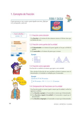 1. Concepto de fracción
                                                                            PIENSA Y CALCULA
     Cuatro personas se van a comer a partes iguales una tarta. ¿Qué par-
     te le corresponde a cada una?




            Carné calculista
              65 043 : 79             1.1. Fracción como división
                                        Una fracción es el cociente de dos números enteros; el divisor tiene que
                                        ser distinto de cero.
        a   Numerador
        b               b≠0
            Denominador
                                      1.2. Fracción como partes de la unidad
       Ejemplo:
                  3 = 0,75              a) El denominador es el número de partes iguales en las que se divide la
                  4                        unidad.
                                        b) El numerador es el número de partes que se toman.
       3 ab/c 4 = 3 – 4 ab/c
                       ⎦

                                          Ejemplo
       0,75 ab/c 3 – 4
                   ⎦




                                           3                                       5
                                           4                                       3



                                      1.3. Fracción como operador
                                      Una fracción es también un número que opera a una cantidad.

                                        Para calcular la fracción de una cantidad se divide el número entre el
                                        denominador y el resultado se multiplica por el numerador.

                                          Ejemplo
                                          Calcula los 2/5 de 30 naranjas.
                                          2 de 30 naranjas = 30 : 5 · 2 = 6 · 2 = 12 naranjas.
                                          5

                                      1.4. Comparación de fracciones con la unidad
                                        Una fracción puede ser menor, igual o mayor que la unidad y recibe los
                                        siguientes nombres:
                                        a) Una fracción es propia si el numerador es menor que el denominador.
                                        b) Una fracción es igual a la unidad si el numerador es igual que el
                                           denominador.
                                        c) Una fracción es impropia si el numerador es mayor que el denominador.


  68                                                                                BLOQUE I: ARITMÉTICA Y ÁLGEBRA

© Grupo Editorial Bruño, SL. Matemáticas de 1º ESO. Autores José María Arias Cabezas e Ildefonso Maza Sáez
 