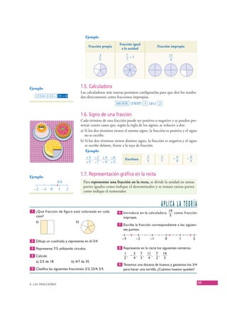 Ejemplo
                                                                        Fracción igual
                                                   Fracción propia                                  Fracción impropia
                                                                         a la unidad
                                                           3                   7 =1                           11
                                                           5                   7                               4




    Ejemplo                                   1.5. Calculadora
                                              Las calculadoras más nuevas permiten configurarlas para que den los resulta-
         11 ab/c 4 = 11 – 4   ⎦
                                              dos directamente como fracciones impropias.
                                                                      MODE (DISP) 1 (d/c) 2

                                              1.6. Signo de una fracción
                                              Cada término de una fracción puede ser positivo o negativo y se pueden pre-
                                              sentar cuatro casos que, según la regla de los signos, se reducen a dos:
                                              a) Si los dos términos tienen el mismo signo, la fracción es positiva y el signo
                                                 no se escribe.
                                              b) Si los dos términos tienen distinto signo, la fracción es negativa y el signo
                                                 se escribe delante, frente a la raya de fracción.
                                                 Ejemplo
                                                 +3 , –2 , +4 , –6                         3          2            –4       –6
                                                                            Escritura
                                                 +5 –7 –9 +5                               5          7             9        5



    Ejemplo
                                              1.7. Representación gráfica en la recta
                        3/4                    Para representar una fracción en la recta, se divide la unidad en tantas
                                               partes iguales como indique el denominador y se toman tantas partes
       –2 –1        0    1        2
                                               como indique el numerador.


                                                                                                      APLICA LA TEORÍA
      1 ¿Qué fracción de figura está coloreada en cada                  6 Introduce en la calculadora
                                                                                                              19
                                                                                                                 como fracción
         caso?                                                                                                 5
                                                                           impropia.
         a)                              b)
                                                                        7 Escribe la fracción correspondiente a los siguien-
                                                                           tes puntos:

                                                                          –3          –2       –1         0             1        2
      2 Dibuja un cuadrado y representa en él 3/4

      3 Representa 7/5 utilizando círculos.                             8 Representa en la recta los siguientes números:
                                                                            1    3 7 11 7 14
      4 Calcula:                                                              , – ,  ,   ,   ,
                                                                            2    4 3   4   2   3
         a) 2/3 de 18                 b) 4/7 de 35
                                                                        9 Tenemos una docena de huevos y gastamos los 3/4
      5 Clasifica las siguientes fracciones: 2/3, 23/4, 5/5                para hacer una tortilla. ¿Cuántos huevos quedan?



    4. LAS FRACCIONES
                                                                                                                                     69


© Grupo Editorial Bruño, SL. Matemáticas de 1º ESO. Autores José María Arias Cabezas e Ildefonso Maza Sáez
 