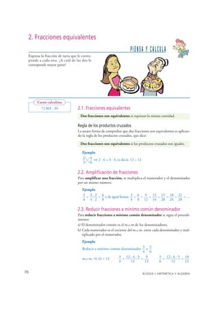 2. Fracciones equivalentes
                                                                       PIENSA Y CALCULA
   Expresa la fracción de tarta que le corres-
   ponde a cada una. ¿A cuál de las dos le
   corresponde mayor parte?




        Carné calculista
           72 905 : 39              2.1. Fracciones equivalentes
                                      Dos fracciones son equivalentes si expresan la misma cantidad.

                                    Regla de los productos cruzados
                                    La mejor forma de comprobar que dos fracciones son equivalentes es aplican-
                                    do la regla de los productos cruzados, que dice:

                                      Dos fracciones son equivalentes si los productos cruzados son iguales.

                                       Ejemplo
                                       2 = 4 ⇒ 2 · 6 = 3 · 4, es decir, 12 = 12
                                         →
                                         →
                                          →




                                       3 6
                                          →




                                    2.2. Amplificación de fracciones
                                    Para amplificar una fracción, se multiplica el numerador y el denominador
                                    por un mismo número.
                                       Ejemplo
                                       3 = 3 · 2 = 6 y de igual forma: 3 = 6 = 9 = 12 = 15 = 18 = 21 = …
                                       4 4·2 8                         4 8 12 16 20 24 28

                                    2.3. Reducir fracciones a mínimo común denominador
                                    Para reducir fracciones a mínimo común denominador se sigue el procedi-
                                    miento:
                                    a) El denominador común es el m.c.m de los denominadores.
                                    b) Cada numerador es el cociente del m.c.m. entre cada denominador y mul-
                                       tiplicado por el numerador.
                                       Ejemplo
                                       Reducir a mínimo común denominador 3 y 5
                                                                            4 6
                                       m.c.m. (4, 6) = 12   3 = 12 : 4 · 3 = 9              5 = 12 : 6 · 5 = 10
                                                            4      12        12             6      12        12

70                                                                                BLOQUE I: ARITMÉTICA Y ÁLGEBRA


© Grupo Editorial Bruño, SL. Matemáticas de 1º ESO. Autores José María Arias Cabezas e Ildefonso Maza Sáez
 
