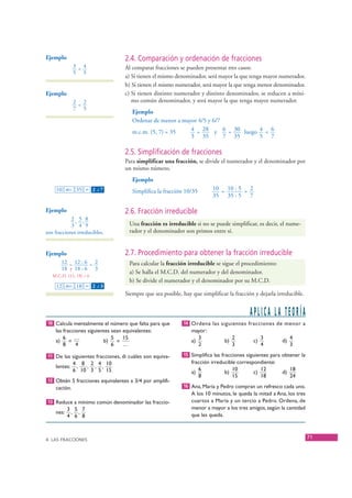 Ejemplo                            2.4. Comparación y ordenación de fracciones
                 3 < 4                Al comparar fracciones se pueden presentar tres casos:
                 5 5
                                      a) Si tienen el mismo denominador, será mayor la que tenga mayor numerador.
                                      b) Si tienen el mismo numerador, será mayor la que tenga menor denominador.
   Ejemplo                            c) Si tienen distinto numerador y distinto denominador, se reducen a míni-
                 2 < 2                   mo común denominador, y será mayor la que tenga mayor numerador.
                 7 5
                                          Ejemplo
                                          Ordenar de menor a mayor 4/5 y 6/7
                                          m.c.m. (5, 7) = 35    4 = 28 y 6 = 30 luego 4 < 6
                                                                5 35         7 35     5 7

                                      2.5. Simplificación de fracciones
                                      Para simplificar una fracción, se divide el numerador y el denominador por
                                      un mismo número.
                                          Ejemplo
        10 ab/c 35 = 2 – 7  ⎦
                                          Simplifica la fracción 10/35      10 = 10 : 5 = 2
                                                                            35 35 : 5 7

   Ejemplo                            2.6. Fracción irreducible
               2, 5,8
               3 4 9                    Una fracción es irreducible si no se puede simplificar, es decir, el nume-
   son fracciones irreducibles.         rador y el denominador son primos entre sí.


   Ejemplo                            2.7. Procedimiento para obtener la fracción irreducible
          12 = 12 : 6 = 2               Para calcular la fracción irreducible se sigue el procedimiento:
          18 ↑ 18 : 6 3
                                        a) Se halla el M.C.D. del numerador y del denominador.
      M.C.D. (12, 18) = 6
                                        b) Se divide el numerador y el denominador por su M.C.D.
        12 ab/c 18 = 2 – 3  ⎦


                                      Siempre que sea posible, hay que simplificar la fracción y dejarla irreducible.


                                                                                             APLICA LA TEORÍA
    10 Calcula mentalmente el número que falta para que        14 Ordena las siguientes fracciones de menor a
       las fracciones siguientes sean equivalentes:                mayor:
           6 …                   5    15                              3               2            3            4
       a)     =              b)    =                               a)            b)           c)           d)
           8     4               6    …                               2               3            4            3

    11 De las siguientes fracciones, di cuáles son equiva-     15 Simplifica las fracciones siguientes para obtener la
                 4 8 2 4 10                                        fracción irreducible correspondiente:
       lentes:    ,  , , ,                                            6               10          12            18
                 6 10 3 5 15                                       a)             b)           c)          d)
                                                                      8               15          18            24
    12 Obtén 5 fracciones equivalentes a 3/4 por amplifi-
       cación.                                                 16 Ana, María y Pedro compran un refresco cada uno.
                                                                   A los 10 minutos, le queda la mitad a Ana, los tres
    13 Reduce a mínimo común denominador las fraccio-              cuartos a María y un tercio a Pedro. Ordena, de
              3 5 7                                                menor a mayor a los tres amigos, según la cantidad
       nes:    , ,                                                 que les queda.
              4 6 8



   4. LAS FRACCIONES
                                                                                                                         71


© Grupo Editorial Bruño, SL. Matemáticas de 1º ESO. Autores José María Arias Cabezas e Ildefonso Maza Sáez
 