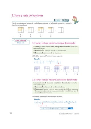 3. Suma y resta de fracciones
                                                                                   PIENSA Y CALCULA
    Calcula mentalmente el número de cuadrados que pintarías en la figura de la derecha y expresa la
    fracción correspondiente.


                          +               –                        +                =


                 5               1                     4                   2
                 9               9                     9                   9

          Carné calculista
            50 647 : 59              3.1. Suma y resta de fracciones con igual denominador
                                      La suma y la resta de fracciones con igual denominador es otra frac-
                                      ción que tiene por:
                                      a) Numerador: la suma o la resta de los numeradores.
                                      b) Denominador: el mismo de las fracciones.
                                     Al final hay que simplificar siempre que se pueda.
                                        Ejemplo
                                        5 + 1 – 7 + 4 = 5+1–7+4 = 3 = 1
                                        9 9 9 9            9      9 3
                                                                                   M.C.D.(3, 9) = 3


                                                           +                   –                +               =

                                              5                        1             7                4             3= 1
                                              9                        9             9                9             9 3


                                     3.2. Suma y resta de fracciones con distinto denominador
                                      La suma y la resta de fracciones con distinto denominador es otra frac-
                                      ción que tiene por:
                                      a) Denominador: el m.c.m. de los denominadores.
                                      b) Numerador: la suma o la resta que se obtiene al dividir el m.c.m. de
                                         los denominadores entre cada denominador y multiplicar por el
                                         numerador correspondiente.

                                     Al final hay que simplificar siempre que se pueda.
                                        Ejemplo
                                        7 – 5 + 3 = 12 : 3 · 7 – 12 : 2 · 5 + 12 : 4 · 3 = 28 – 30 + 9 = 7
                                        3 2 4                       12                         12        12
                                                  m.c.m. (3, 2, 4) = 12

                                                       7 ab/c 3 − 5 ab/c 2 + 3 ab/c 4 = 7 – 12              ⎦




  72                                                                                        BLOQUE I: ARITMÉTICA Y ÁLGEBRA


© Grupo Editorial Bruño, SL. Matemáticas de 1º ESO. Autores José María Arias Cabezas e Ildefonso Maza Sáez
 