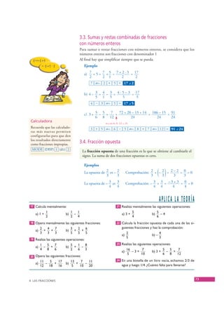 3.3. Sumas y restas combinadas de fracciones
                                            con números enteros
                                            Para sumar o restar fracciones con números enteros, se considera que los
                                            números enteros son fracciones con denominador 1
                                            Al final hay que simplificar siempre que se pueda.
                                              Ejemplo

                                              a) 7 + 5 = 7 + 5 = 7 + 2 · 5 = 17
                                                 2       2 1        2        2
                                                  7 ab/c 2 + 5 = 17 – 2             ⎦




                                              b) 4 – 3 = 4 – 3 = 4 · 5 – 3 = 17
                                                     5 1 5           5       5
                                                  4 − 3 ab/c 5 = 17 – 5             ⎦




                                              c) 3 + 5 – 5 + 7 = 72 + 20 – 15 + 14 = 106 – 15 = 91
                                                     6 8 12             24             24       24
       Calculadora                                          m.c.m.(6, 8, 12) = 24
       Recuerda que las calculado-                3 + 5 ab/c 6 − 5 ab/c 8 + 7 ab/c 12 = 91 – 24                   ⎦
       ras más nuevas permiten
       configurarlas para que den
       los resultados directamente
       como fracciones impropias.
                                            3.4. Fracción opuesta
        MODE (DISP) 1 (d/c) 2
                                             La fracción opuesta de una fracción es la que se obtiene al cambiarle el
                                             signo. La suma de dos fracciones opuestas es cero.

                                              Ejemplos
                                              La opuesta de 2 es – 2
                                                            3      3                          3     3( )
                                                                                Comprobación: 2 + – 2 = 2 – 2 = 0 = 0
                                                                                                          3     3

                                              La opuesta de – 3 es 3            Comprobación: – 3 + 3 = – 3 + 3 = 0 = 0
                                                              4    4                            4 4        4      4


                                                                                                       APLICA LA TEORÍA
       17 Calcula mentalmente:                                        21 Realiza mentalmente las siguientes operaciones:
                   1                1   1                                               5            5
          a) 1 +               b)     –                                    a) 3 +               b)     –4
                   2                2   4                                               4            6
       18 Opera mentalmente las siguientes fracciones:                22 Calcula la fracción opuesta de cada una de las si-
             2   4   7            3   2   6                                guientes fracciones y haz la comprobación:
          a)   +   +           b)   +   +
             3   3   3            5   5   5                                     2                      4
                                                                           a)                   b) –
                                                                                5                      3
       19 Realiza las siguientes operaciones:
               1   5   7            5   1   8                         23 Realiza las siguientes operaciones:
          a)     –   +         b)     +   –
               4   8   6            2   6   3                                   16     7                   5   5    7
                                                                           a)      –3+          b) 3 +       –   +
                                                                                 5     10                  6   8   12
       20 Opera las siguientes fracciones:
               11   5    17         13    7   11                      24 En una botella de un litro vacía, echamos 2/3 de
          a)      –    +       b)      +    –                              agua y luego 1/4. ¿Cuánto falta para llenarse?
               12   18   16          5   10   20



      4. LAS FRACCIONES
                                                                                                                              73


© Grupo Editorial Bruño, SL. Matemáticas de 1º ESO. Autores José María Arias Cabezas e Ildefonso Maza Sáez
 