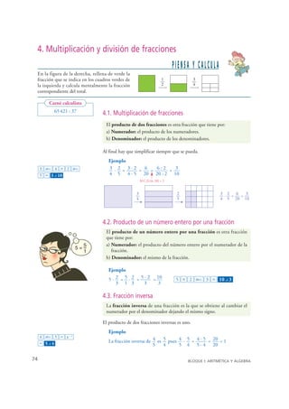 4. Multiplicación y división de fracciones
                                                                              PIENSA Y CALCULA
    En la figura de la derecha, rellena de verde la
    fracción que se indica en los cuadros verdes de                      1            3
    la izquierda y calcula mentalmente la fracción                       2            4
    correspondiente del total.

          Carné calculista
              65 421 : 37            4.1. Multiplicación de fracciones
                                      El producto de dos fracciones es otra fracción que tiene por:
                                      a) Numerador: el producto de los numeradores.
                                      b) Denominador: el producto de los denominadores.

                                     Al final hay que simplificar siempre que se pueda.
                                        Ejemplo
      3 ab/c 4 × 2 ab/c                 3 · 2 = 3·2 = 6 = 6:2 = 3
      5 = 3 – 10
              ⎦
                                        4 5 4 · 5 20 20 : 2 10
                                                          M.C.D.(6, 20) = 2


                                                      3                        2                  3 2  6   3
                                                                                                   · =   =
                                                      4                        5                  4 5 20 10




                                     4.2. Producto de un número entero por una fracción
                                      El producto de un número entero por una fracción es otra fracción
                                      que tiene por:
                                      a) Numerador: el producto del número entero por el numerador de la
                                         fracción.
                                      b) Denominador: el mismo de la fracción.

                                        Ejemplo
                                        5 · 2 = 5 · 2 = 5 · 2 = 10             5 × 2 ab/c 3 = 10 – 3  ⎦
                                            3 1 3        3      3

                                     4.3. Fracción inversa
                                      La fracción inversa de una fracción es la que se obtiene al cambiar el
                                      numerador por el denominador dejando el mismo signo.

                                     El producto de dos fracciones inversas es uno.
                                        Ejemplo
      4 ab/c 5 = x – 1
      = 5–4
          ⎦
                                        La fracción inversa de 4 es 5 pues 4 · 5 = 4 · 5 = 20 = 1
                                                               5    4      5 4 5 · 4 20

 74                                                                                BLOQUE I: ARITMÉTICA Y ÁLGEBRA


© Grupo Editorial Bruño, SL. Matemáticas de 1º ESO. Autores José María Arias Cabezas e Ildefonso Maza Sáez
 