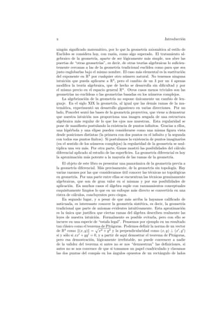 x                                                                     Introducci´n
                                                                                o

ning´n signiﬁcado matem´tico, por lo que la geometr´ axiom´tica al estilo de
     u                        a                             ıa        a
Euclides se considera hoy, con raz´n, como algo superado. El tratamiento al-
                                       o
gebraico de la geometr´ aparte de ser l´gicamente m´s simple, nos abre las
                          ıa,                    o             a
puertas de “otras geometr´    ıas”, es decir, de otras teor´ algebraicas lo suﬁcien-
                                                           ıas
temente cercanas a las de la geometr´ tradicional eucl´
                                          ıa                  ıdea como para que sea
justo englobarlas bajo el mismo nombre. El caso m´s elemental es la sustituci´n
                                                        a                         o
del exponente en R3 por cualquier otro n´mero natural. No tenemos ninguna
                                                 u
intuici´n que pueda aplicarse a R4 , pero el cambio de un 3 por un 4 apenas
       o
modiﬁca la teor´ algebraica, que de hecho se desarrolla sin diﬁcultad y por
                  ıa
el mismo precio en el espacio general Rn . Otros casos menos triviales son las
geometr´ no eucl´
         ıas         ıdeas o las geometr´ basadas en los n´meros complejos.
                                            ıas                  u
    La algebrizaci´n de la geometr´ no supone unicamente un cambio de len-
                    o                  ıa             ´
guaje. En el siglo XIX la geometr´ al igual que las dem´s ramas de la ma-
                                        ıa,                        a
tem´tica, experiment´ un desarrollo gigantesco en varias direcciones. Por un
     a                  o
lado, Poncelet sent´ las bases de la geometr´ proyectiva, que viene a demostrar
                      o                            ıa
que nuestra intuici´n nos proporciona una imagen sesgada de una estructura
                      o
algebraica m´s regular de lo que los ojos nos muestran. Esta regularidad se
              a
pone de maniﬁesto postulando la existencia de puntos inﬁnitos. Gracias a ellos,
una hip´rbola y una elipse pueden considerarse como una misma ﬁgura vista
         e
desde posiciones distintas (la primera con dos puntos en el inﬁnito y la segunda
con todos sus puntos ﬁnitos). Si postulamos la existencia de puntos imaginarios
(en el sentido de los n´meros complejos) la regularidad de la geometr´ se mul-
                        u                                                  ıa
tiplica una vez m´s. Por otra parte, Gauss mostr´ las posibilidades del c´lculo
                   a                                   o                        a
diferencial aplicado al estudio de las superﬁcies. La geometr´ diferencial es hoy
                                                                   ıa
la aproximaci´n m´s potente a la mayor´ de las ramas de la geometr´
              o      a                         ıa                           ıa.
    El objeto de este libro es presentar una panor´mica de la geometr´ previa a
                                                     a                ıa
la geometr´ diferencial. M´s precisamente, de la geometr´ sin topolog´ Hay
            ıa               a                             ıa             ıa.
varias razones por las que consideramos util conocer las t´cnicas no topol´gicas
                                          ´               e                 o
en geometr´ Por una parte entre ellas se encuentran las t´cnicas genuinamente
             ıa.                                           e
algebraicas, que son de gran valor en s´ mismas y por sus posibilidades de
                                           ı
aplicaci´n. En muchos casos el ´lgebra suple con razonamientos conceptuales
         o                         a
exquisitamente limpios lo que en un enfoque m´s directo se convertir´ en una
                                                   a                   ıa
ristra de c´lculos, concluyentes pero ciegos.
            a
    En segundo lugar, y a pesar de que m´s arriba la hayamos caliﬁcado de
                                               a
anticuada, es interesante conocer la geometr´ sint´tica, es decir, la geometr´
                                                ıa     e                       ıa
tradicional que parte de axiomas evidentes intuitivamente. Esta aproximaci´n  o
es la unica que justiﬁca que ciertas ramas del algebra describen realmente las
      ´                                            ´
leyes de nuestra intuici´n. Formalmente es posible evitarla, pero con ello se
                         o
incurre en una especie de “estafa legal”. Pensemos por ejemplo en un resultado
tan cl´sico como el teorema de Pit´goras. Podemos deﬁnir la norma de un vector
      a                             a
de R2 como (x, y) = x2 + y 2 y la perpendicularidad como (x, y) ⊥ (x , y )
si y s´lo si xx + yy = 0, y a partir de aqu´ demostrar el teorema de Pit´goras,
      o                                      ı                             a
pero esa demostraci´n, l´gicamente irrefutable, no puede convencer a nadie
                      o    o
de la validez del teorema si antes no se nos “demuestran” las deﬁniciones, si
antes no se nos convence de que si tomamos un papel cuadriculado y clavamos
las dos puntas del comp´s en los ´ngulos opuestos de un rect´ngulo de lados
                          a           a                         a
 