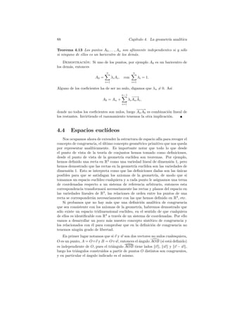 88                                                    Cap´
                                                         ıtulo 4. La geometr´ anal´
                                                                            ıa    ıtica

Teorema 4.13 Los puntos A0 , . . ., An son af´ınmente independientes si y s´lo
                                                                           o
si ninguno de ellos es un baricentro de los dem´s.
                                               a

    Demostracion: Si uno de los puntos, por ejemplo A0 es un baricentro de
                ´
los dem´s, entonces
       a
                                n                        n
                        A0 =         λ i Ai ,    con          λi = 1.
                               i=1                      i=1

Alguno de los coeﬁcientes ha de ser no nulo, digamos que λn = 0. As´
                                                                   ı
                                                n−1
                                                         −→
                                                          −
                             A0 = An +                λi An Ai ,
                                                i=1

                                                −−
                                                 −→
donde no todos los coeﬁcientes son nulos, luego An A0 es combinaci´n lineal de
                                                                    o
los restantes. Invirtiendo el razonamiento tenemos la otra implicaci´n.
                                                                    o


4.4     Espacios eucl´
                     ıdeos
    Nos ocupamos ahora de extender la estructura de espacio af´ para recoger el
                                                                      ın
concepto de congruencia, el ultimo concepto geom´trico primitivo que nos queda
                              ´                      e
por representar anal´ ıticamente. Es importante notar que todo lo que desde
el punto de vista de la teor´ de conjuntos hemos tomado como deﬁniciones,
                               ıa
desde el punto de vista de la geometr´ eucl´
                                         ıa     ıdea son teoremas. Por ejemplo,
hemos deﬁnido una recta en R3 como una variedad lineal de dimensi´n 1, peroo
hemos demostrado que las rectas en la geometr´ eucl´
                                                  ıa      ıdea son las variedades de
dimensi´n 1. Esto se interpreta como que las deﬁniciones dadas son las unicas
        o                                                                     ´
posibles para que se satisfagan los axiomas de la geometr´ de modo que si
                                                                  ıa,
tomamos un espacio eucl´   ıdeo cualquiera y a cada punto le asignamos una terna
de coordenadas respecto a un sistema de referencia arbitrario, entonces esta
correspondencia transformar´ necesariamente las rectas y planos del espacio en
                               a
las variedades lineales de R3 , las relaciones de orden entre los puntos de una
recta se corresponder´n necesariamente con las que hemos deﬁnido en R3 , etc.
                       a
    Si probamos que no hay m´s que una deﬁnici´n anal´
                                  a                    o        ıtica de congruencia
que sea consistente con los axiomas de la geometr´ habremos demostrado que
                                                      ıa,
s´lo existe un espacio tridimensional eucl´
 o                                          ıdeo, en el sentido de que cualquiera
de ellos es identiﬁcable con R3 a trav´s de un sistema de coordenadas. Por ello
                                       e
vamos a desarrollar un poco m´s nuestro concepto sint´tico de congruencia y
                                  a                          e
los relacionados con ´l para comprobar que en la deﬁnici´n de congruencia no
                      e                                        o
tenemos ning´n grado de libertad.
               u
    En primer lugar notamos que si v y w son dos vectores no nulos cualesquiera,
O es un punto, A = O+v y B = O+w, entonces el ´ngulo AOB (si est´ deﬁnido)
                                                   a                  a
es independiente de O, pues el tri´ngulo AOB tiene lados v , w y v − w ,
                                   a
luego los tri´ngulos construidos a partir de puntos O distintos son congruentes,
             a
y en particular el angulo indicado es el mismo.
                   ´
 