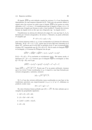 4.4. Espacios eucl´
                  ıdeos                                                             89

    El angulo AOB no est´ deﬁnido cuando los vectores v y w son linealmente
       ´                  a
dependientes (lo cual tampoco depende de O). Todo esto nos permite deﬁnir el
a
´ngulo entre dos vectores no nulos como el ´ngulo AOB si los puntos no est´n
                                            a                                a
alineados, si w = αv con α  0 consideraremos que el ´ngulo es llano y si α  0
                                                      a
diremos que el ´ngulo que forman es nulo y tiene medida 0. Cuando dos vectores
               a
forman un angulo recto se dice que son ortogonales (gr. ‘en angulo recto’).
            ´                                               ´
   Consideremos un sistema de referencia de origen O y con una base e1 , e2 , e3
formada por vectores ortogonales y de norma 1. Entonces, un punto arbitrario
P cumplir´ que
         a
                         P = O + x e1 + y e2 + z e3 ,
para ciertos n´meros reales (x, y, z) (sus coordenadas en el sistema de referencia
              u
indicado). Si Q = O + x e1 + y e2 , vemos que la recta OQ est´ contenida en el
                                                                 a
plano XY , mientras que la recta QP es paralela al eje Z, que es perpendicular
al plano XY (suponiendo que Q = O y Q = P ). Por lo tanto el tri´ngulo OQP
                                                                     a
es rect´ngulo, y el teorema de Pit´goras nos da que
       a                            a
              −
              −→   2     −→
                          −     2     −
                                      −→     2                     2
              OP       = OQ         + QP         = x e1 + y e2         + z e3 2 .

Si Q = O o Q = P la conclusi´n es trivialmente cierta. Del mismo modo, si
                            o
llamamos R = O + x e1 tenemos que el tri´ngulo OQR es rect´ngulo (o bien
                                         a                  a
Q = O o Q = R), con lo que
              −
              −→   2            2            2            2
              OP       = x e1       + y e2       + z e3       = x2 + y 2 + z 2 ,
       −−→
luego OP = x2 + y 2 + z 2 . Puesto que P es un punto arbitrario, tenemos
que si un vector v tiene coordenadas (x, y, z) respecto a una base formada por
vectores ortogonales y unitarios, entonces

                                    v =    x2 + y 2 + z 2 .


   Si v y w son dos vectores arbitrarios cuyas coordenadas en una base en las
condiciones anteriores son respectivamente (x, y, z) y (x , y , z ), deﬁnimos su
producto escalar como
                            v w = xx + yy + zz .
                                                 √
   En estos t´rminos hemos probado que v = vv. Es claro adem´s que se
              e                                                         a
cumplen las propiedades siguientes:

  1. u(v + w) = uv + uw,

  2. (u + v)w = uw + v w,

  3. (αu)v = α(uv) = u(αv),

  4. uv = vu.
 