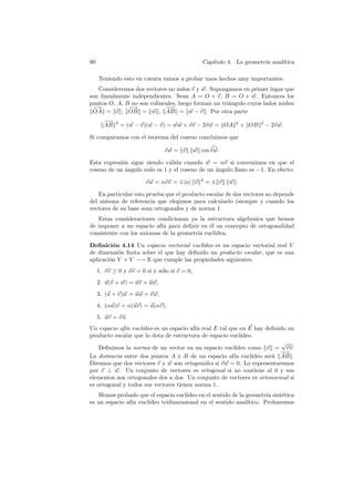 90                                               Cap´
                                                    ıtulo 4. La geometr´ anal´
                                                                       ıa    ıtica

     Teniendo esto en cuenta vamos a probar unos hechos muy importantes:
   Consideremos dos vectores no nulos v y w. Supongamos en primer lugar que
son linealmente independientes. Sean A = O + v, B = O + w. Entonces los
puntos O, A, B no son colineales, luego forman un tri´ngulo cuyos lados miden
                                                     a
 −→           −→
               −            −−→
 OA = v , OB = w , AB = w − v . Por otra parte
       −
       −→
       AB   2
                = (w − v)(w − v) = ww + vv − 2v w = OA        2
                                                                  + OB   2
                                                                             − 2v w.

Si comparamos con el teorema del coseno concluimos que

                               vw = v         w cos v w.

Esta expresi´n sigue siendo v´lida cuando w = αv si convenimos en que el
            o                 a
coseno de un angulo nulo es 1 y el coseno de un angulo llano es −1. En efecto:
             ´                                  ´

                        v w = αvv = ±|α| v       2
                                                     =± v   w .

   En particular esto prueba que el producto escalar de dos vectores no depende
del sistema de referencia que elegimos para calcularlo (siempre y cuando los
vectores de su base sean ortogonales y de norma 1.
   Estas consideraciones condicionan ya la estructura algebraica que hemos
de imponer a un espacio af´ para deﬁnir en ´l un concepto de ortogonalidad
                           ın                e
consistente con los axiomas de la geometr´ eucl´
                                         ıa    ıdea.

Deﬁnici´n 4.14 Un espacio vectorial eucl´
          o                              ıdeo es un espacio vectorial real V
de dimensi´n ﬁnita sobre el que hay deﬁnido un producto escalar, que es una
            o
aplicaci´n V × V −→ R que cumple las propiedades siguientes:
        o
     1. vv ≥ 0 y vv = 0 si y s´lo si v = 0,
                              o
     2. u(v + w) = uv + uw,
     3. (u + v)w = uw + v w,
     4. (αu)v = α(uv) = u(αv),
     5. uv = vu.
Un espacio af´ eucl´
              ın    ıdeo es un espacio af´ real E tal que en E hay deﬁnido un
                                         ın
producto escalar que lo dota de estructura de espacio eucl´ıdeo.
                                                                         √
    Deﬁnimos la norma de un vector en un espacio eucl´   ıdeo como v = vv.
                                                                         −
                                                                         −→
La distancia entre dos puntos A y B de un espacio af´ eucl´
                                                        ın     ıdeo ser´ AB .
                                                                       a
Diremos que dos vectores v y w son ortogonales si v w = 0. Lo representaremos
por v ⊥ w. Un conjunto de vectores es ortogonal si no contiene al 0 y sus
elementos son ortogonales dos a dos. Un conjunto de vectores es ortonormal si
es ortogonal y todos sus vectores tienen norma 1.
   Hemos probado que el espacio eucl´
                                    ıdeo en el sentido de la geometr´ sint´tica
                                                                     ıa   e
es un espacio af´ eucl´
                ın    ıdeo tridimensional en el sentido anal´ıtico. Probaremos
 