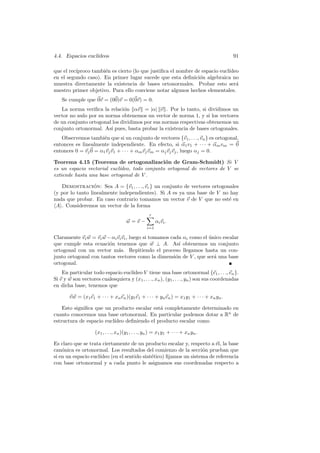 4.4. Espacios eucl´
                  ıdeos                                                                   91

que el rec´
          ıproco tambi´n es cierto (lo que justiﬁca el nombre de espacio eucl´
                      e                                                      ıdeo
en el segundo caso). En primer lugar sucede que esta deﬁnici´n algebraica no
                                                                o
muestra directamente la existencia de bases ortonormales. Probar esto ser´      a
nuestro primer objetivo. Para ello conviene notar algunos hechos elementales.
    Se cumple que 0v = (00)v = 0(0v) = 0.
   La norma veriﬁca la relaci´n αv = |α| v . Por lo tanto, si dividimos un
                              o
vector no nulo por su norma obtenemos un vector de norma 1, y si los vectores
de un conjunto ortogonal los dividimos por sus normas respectivas obtenemos un
conjunto ortonormal. As´ pues, basta probar la existencia de bases ortogonales.
                        ı
   Observemos tambi´n que si un conjunto de vectores {v1 , . . ., vn } es ortogonal,
                      e
entonces es linealmente independiente. En efecto, si α1 v1 + · · · + αm vm = 0
entonces 0 = vj 0 = α1 vj v1 + · · · + αm vj vm = αj vj vj , luego αj = 0.

Teorema 4.15 (Teorema de ortogonalizaci´n de Gram-Schmidt) Si V
                                               o
es un espacio vectorial eucl´
                            ıdeo, todo conjunto ortogonal de vectores de V se
extiende hasta una base ortogonal de V .

   Demostracion: Sea A = {v1 , . . ., vr } un conjunto de vectores ortogonales
                  ´
(y por lo tanto linealmente independientes). Si A es ya una base de V no hay
nada que probar. En caso contrario tomamos un vector v de V que no est´ ene
 A . Consideremos un vector de la forma
                                                   r
                                      w=v−              αi vi .
                                                  i=1

Claramente vi w = vi w − αi vi vi , luego si tomamos cada αi como el unico escalar
                                                                     ´
que cumple esta ecuaci´n tenemos que w ⊥ A. As´ obtenemos un conjunto
                        o                                ı
ortogonal con un vector m´s. Repitiendo el proceso llegamos hasta un con-
                             a
junto ortogonal con tantos vectores como la dimensi´n de V , que ser´ una base
                                                       o               a
ortogonal.
                                   ıdeo V tiene una base ortonormal {e1 , . . ., en }.
    En particular todo espacio eucl´
Si v y w son vectores cualesquiera y (x1 , . . ., xn ), (y1 , . . ., yn ) son sus coordenadas
en dicha base, tenemos que

       v w = (x1 e1 + · · · + xn en )(y1 e1 + · · · + yn en ) = x1 y1 + · · · + xn yn .

    Esto signiﬁca que un producto escalar est´ completamente determinado en
                                             a
cuanto conocemos una base ortonormal. En particular podemos dotar a Rn de
estructura de espacio eucl´
                          ıdeo deﬁniendo el producto escalar como

                    (x1 , . . ., xn )(y1 , . . ., yn ) = x1 y1 + · · · + xn yn .

Es claro que se trata ciertamente de un producto escalar y, respecto a ´l, la base
                                                                         e
can´nica es ortonormal. Los resultados del comienzo de la secci´n prueban que
    o                                                              o
si en un espacio eucl´
                     ıdeo (en el sentido sint´tico) ﬁjamos un sistema de referencia
                                             e
con base ortonormal y a cada punto le asignamos sus coordenadas respecto a
 