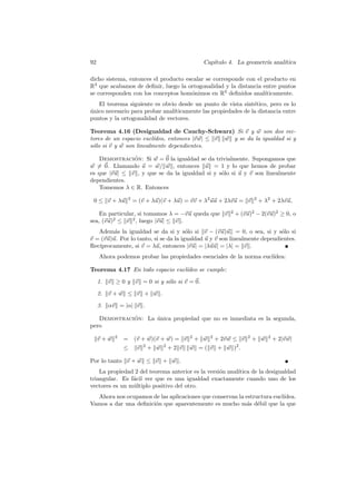 92                                           Cap´
                                                ıtulo 4. La geometr´ anal´
                                                                   ıa    ıtica

dicho sistema, entonces el producto escalar se corresponde con el producto en
R3 que acabamos de deﬁnir, luego la ortogonalidad y la distancia entre puntos
se corresponden con los conceptos hom´nimos en R3 deﬁnidos anal´
                                      o                           ıticamente.
   El teorema siguiente es obvio desde un punto de vista sint´tico, pero es lo
                                                               e
unico necesario para probar anal´
´                               ıticamente las propiedades de la distancia entre
puntos y la ortogonalidad de vectores.

Teorema 4.16 (Desigualdad de Cauchy-Schwarz) Si v y w son dos vec-
tores de un espacio eucl´ıdeo, entonces |v w| ≤ v w y se da la igualdad si y
s´lo si v y w son linealmente dependientes.
 o

   Demostracion: Si w = 0 la igualdad se da trivialmente. Supongamos que
               ´
w = 0. Llamando u = w/ w , entonces u = 1 y lo que hemos de probar
es que |vu| ≤ v , y que se da la igualdad si y s´lo si u y v son linealmente
                                                o
dependientes.
   Tomemos λ ∈ R. Entonces

 0 ≤ v + λu     2
                    = (v + λu)(v + λu) = vv + λ2 uu + 2λvu = v     2
                                                                       + λ2 + 2λvu,

    En particular, si tomamos λ = −vu queda que v      2
                                                           + (vu)2 − 2(vu)2 ≥ 0, o
sea, (vu)2 ≤ v 2 , luego |vu| ≤ v .
   Adem´s la igualdad se da si y s´lo si v − (vu)u = 0, o sea, si y s´lo si
         a                             o                                   o
v = (vu)u. Por lo tanto, si se da la igualdad u y v son linealmente dependientes.
   ıprocamente, si v = λu, entonces |vu| = |λuu| = |λ| = v .
Rec´
     Ahora podemos probar las propiedades esenciales de la norma eucl´
                                                                     ıdea:

Teorema 4.17 En todo espacio eucl´
                                 ıdeo se cumple:
     1. v ≥ 0 y v = 0 si y s´lo si v = 0.
                            o
     2. v + w ≤ v + w .
     3. αv = |α| v .

   Demostracion: La unica propiedad que no es inmediata es la segunda,
             ´      ´
pero

     v+w   2
               = (v + w)(v + w) = v 2 + w 2 + 2v w ≤ v         2
                                                                   + w    2
                                                                              + 2|v w|
               ≤ v 2 + w 2 + 2 v w = ( v + w )2 .

Por lo tanto v + w ≤ v + w .
    La propiedad 2 del teorema anterior es la versi´n anal´
                                                   o      ıtica de la desigualdad
triangular. Es f´cil ver que es una igualdad exactamente cuando uno de los
                a
vectores es un m´ltiplo positivo del otro.
                u
  Ahora nos ocupamos de las aplicaciones que conservan la estructura eucl´
                                                                         ıdea.
Vamos a dar una deﬁnici´n que aparentemente es mucho m´s d´bil que la que
                       o                                  a e
 