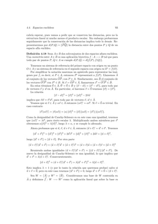 4.4. Espacios eucl´
                  ıdeos                                                                  93

cabr´ esperar, pues vamos a pedir que se conserven las distancias, pero no la
    ıa
estructura lineal ni mucho menos el producto escalar. Sin embargo probaremos
seguidamente que la conservaci´n de las distancias implica todo lo dem´s. Re-
                              o                                       a
                              −
                              −→
presentaremos por d(P, Q) = P Q la distancia entre dos puntos P y Q de un
espacio af´ eucl´
          ın     ıdeo.

Deﬁnici´n 4.18 Sean A y B dos subconjuntos de dos espacios aﬁnes eucl´
        o                                                              ıdeos.
Una isometr´ entre A y B es una aplicaci´n biyectiva f : A −→ B tal que para
            ıa                          o
todo par de puntos P , Q ∈ A se cumple d(P, Q) = d f (P ), f (Q) .

    Tomemos un sistema de referencia del primer espacio con origen en un punto
O ∈ A y un sistema de referencia en el segundo espacio con origen en O = f (O).
    Por simpliﬁcar la notaci´n usaremos un ap´strofo para representar las im´-
                              o                 o                              a
genes por f , es decir, si P ∈ A, entonces P representar´ a f (P ). Llamemos A
                                                         a                      ˜
                             −−→                                ˜
al conjunto de los vectores OP , con P ∈ A. Similarmente, sea B el conjunto de
             −−
              −→                       −−
                                        → ˜                       −−
                                                                  −→ ˜
los vectores O P con P ∈ B. Si v = OP ∈ A, llamaremos v = O P ∈ B.
                             ˜          ˜
    En estos t´rminos 0 ∈ A, 0 = 0 ∈ B y v − w = v − w , para todo par
               e
de vectores v y w en A. ˜ En particular, si hacemos v = 0 tenemos v = v .
    La relaci´n
             o
                           v − w 2 = v 2 + w 2 − 2v w
implica que v w = v w , para todo par de vectores v, w ∈ A.˜
    Veamos que si v ∈ A  ˜ y αv ∈ A entonces (αv) = αv . Si v = 0 es trivial. En
                                   ˜
caso contrario

           |v (αv) | = |v(αv)| = |α| v       2
                                                 = v       αv = v         (αv) .

Como la desigualdad de Cauchy-Schwarz es en este caso una igualdad, tenemos
que (αv) = λv , para cierto escalar λ. Multiplicando ambos miembros por v
obtenemos α v 2 = λ v 2 , luego λ = α, y se cumple lo aﬁrmado.
                                       ˜
   Ahora probamos que si u, v, u + v ∈ A, entonces (u + v) = u + v . Tenemos
              2           2         2                  2         2
      u +v        = u         + v       + 2u v = u         + v       + 2uv = u + v 2 ,

luego u + v       = u + v . Por otra parte
                                                                                         2
 (u + v) (u + v ) = (u + v) u + (u + v) v = (u + v)u + (u + v)v = u + v

   Reuniendo ambas igualdades (u + v) (u + v ) = (u + v) u + v . De
nuevo la desigualdad de Cauchy-Schwarz es una igualdad, lo que implica que
u + v = λ(u + v) . Consecuentemente,
                     2                                           2
             u+v         = (u + v) (u + v ) = λ u + v                = λ u + v 2.

Esto implica λ = 1 (y por lo tanto la relaci´n que queremos probar) salvo si
                                            o
u + v = 0, pero en este caso tenemos u + v = 0, luego u + v = 0 = (u + v) .
             ˜         ˜
   Sea W = A y W = B . Consideramos una base de W contenida en
˜ y deﬁnimos f : W −→ W como la aplicaci´n lineal que sobre la base es
A                                       o
 