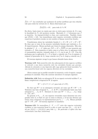 94                                            Cap´
                                                 ıtulo 4. La geometr´ anal´
                                                                    ıa    ıtica

f (v) = v . Los resultados que acabamos de probar justiﬁcan que esta relaci´n
                                                                           o
                                ˜
vale para todos los vectores de A. Ahora observamos que

                      f (u)f (v) = uv,   para todo u, v ∈ W.
                                                                      ˜
En efecto, basta tener en cuenta que esto es cierto para vectores de A y usar
la linealidad de f y del producto escalar. Haciendo u = v obtenemos que f
es inyectiva. La suprayectividad es clara, por construcci´n. Tambi´n vemos
                                                           o        e
que f (u) = u . Los isomorﬁsmos entre espacios vectoriales eucl´    ıdeos que
conservan el producto escalar en este sentido se llaman isometr´ lineales.
                                                               ıas
    Consideramos ahora las variedades lineales L = O + W y L = O + W .
Es claro que se trata de las menores variedades lineales que contienen a A y
B respectivamente. Hemos probado que tienen la misma dimensi´n. M´s a´n,
                                                                  o      a u
              ˜                      ˜               −−
                                                      →
la aﬁnidad f : L −→ L dada por f (P ) = O + f (OP ) es una isometr´ que   ıa
extiende a f . Esta isometr´ es unica, pues si g fuera otra, le aplicamos todo
                            ıa    ´
                                                               ˜
el razonamiento anterior, tomando ahora A = L, con lo que A = W . Con ello
probamos que la aplicaci´n u → u es lineal y coincide con f en el conjunto A
                          o                                                    ˜
                                                                              ˜
original (el generador de L), luego coincide con f en L, luego g coincide con f .
     El teorema siguiente recoge lo que hemos obtenido hasta ahora:

Teorema 4.19 Toda isometr´ entre dos subconjuntos de dos espacios eucl´
                             ıa                                         ıdeos
se extiende a una unica isometr´ entre las variedades lineales que generan.
                   ´             ıa
Adem´s la extensi´n es una biyecci´n af´ cuya aplicaci´n lineal asociada f es
      a          o                  o   ın               o
una isometr´ lineal entre los espacios directores de las variedades.
            ıa

   Ahora veamos que es posible extender la isometr´ a todo el espacio, aunque
                                                   ıa
perdemos la unicidad. Para ello conviene introducir el concepto siguiente:

Deﬁnici´n 4.20 Dado un subespacio W de un espacio vectorial eucl´
        o                                                       ıdeo V , se
llama complemento ortogonal de W al espacio

                   W ⊥ = {v ∈ V | v ⊥ w para todo w ∈ W }.

    Es claro que W ⊥ es un subespacio vectorial, as´ como que W ∩ W ⊥ = 0.
                                                          ı
Tomemos una base ortogonal v1 , . . ., vr de W y extend´mosla hasta una base
                                                              a
ortogonal v1 , . . ., vn de V . Entonces es claro que W ⊥ = vr+1 , . . ., vn , luego
V = W ⊕ W ⊥.
    En general, si V1 , . . ., Vr son espacios vectoriales cuyos elementos son orto-
gonales entre s´ es f´cil ver que su suma es directa, y el tal caso diremos que
                  ı,     a
tienen suma ortogonal y la representaremos por V1 ⊥ · · · ⊥ Vr . Hemos probado
que V = W ⊥ W ⊥ . El teorema siguiente es inmediato:

Teorema 4.21 Un isomorﬁsmo f : V −→ V entre dos espacios vectoriales
    ıdeos es una isometr´ lineal si y s´lo si existe una base {v1 , . . ., vn } de V
eucl´                        ıa              o
tal que f (vi vj ) = f (vi )f (vj ) para todo i, j. En particular si aplica una base
ortonormal a una base ortonormal.
 