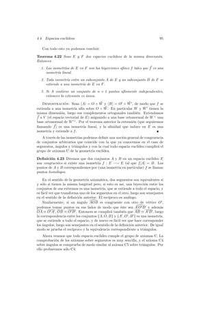 4.4. Espacios eucl´
                  ıdeos                                                        95

   Con todo esto ya podemos concluir:

Teorema 4.22 Sean E y F dos espacios eucl´
                                         ıdeos de la misma dimensi´n.
                                                                  o
Entonces
  1. Las isometr´ de E en F son las biyecciones aﬁnes f tales que f es una
                ıas
     isometr´ lineal.
            ıa
  2. Toda isometr´ entre un subconjunto A de E y un subconjunto B de F se
                  ıa
     extiende a una isometr´ de E en F .
                           ıa
  3. Si A contiene un conjunto de n + 1 puntos af´
                                                 ınmente independientes,
     entonces la extensi´n es unica.
                        o     ´

    Demostracion: Sean A = O + W y B = O + W , de modo que f se
                 ´
extienda a una isometr´ af´ sobre O + W . En particular W y W tienen la
                       ıa ın
misma dimensi´n, luego sus complementos ortogonales tambi´n. Extendamos
               o                                             e
f a V (el espacio vectorial de E) asignando a una base ortonormal de W ⊥ una
base ortonormal de W ⊥ . Por el teorema anterior la extensi´n (que seguiremos
                                                           o
llamando f ) es una isometr´ lineal, y la aﬁnidad que induce en E es una
                              ıa
isometr´ y extiende a f .
       ıa
   A trav´s de las isometr´ podemos deﬁnir una noci´n general de congruencia
         e                ıas                        o
de conjuntos arbitrarios que coincide con la que ya conocemos en el caso de
segmentos, ´ngulos y tri´ngulos y con la cual todo espacio eucl´
           a            a                                      ıdeo cumplir´ el
                                                                           a
grupo de axiomas C de la geometr´ eucl´
                                  ıa     ıdea.

Deﬁnici´n 4.23 Diremos que dos conjuntos A y B en un espacio eucl´
        o                                                              ıdeo E
son congruentes si existe una isometr´ f : E −→ E tal que f [A] = B. Los
                                     ıa
puntos de A y B correspondientes por (una isometr´ en particular) f se llaman
                                                 ıa
puntos hom´logos.
           o

    En el sentido de la geometr´ axiom´tica, dos segmentos son equivalentes si
                                 ıa       a
y s´lo si tienen la misma longitud pero, si esto es as´ una biyecci´n entre los
    o                                                     ı,          o
conjuntos de sus extremos es una isometr´ que se extiende a todo el espacio, y
                                            ıa,
es f´cil ver que transforma uno de los segmentos en el otro, luego son semejantes
    a
en el sentido de la deﬁnici´n anterior. El rec´
                            o                   ıproco es an´logo.
                                                             a
    Similarmente, si un angulo AOB es congruente con otro de v´rtice O ,
                           ´                                            e
podemos tomar puntos en sus lados de modo que ´ste sea A O B y adem´s
                                                        e                       a
OA ≡ O A , OB ≡ O B . Entonces se cumplir´ tambi´n que AB ≡ A B , luego
                                                  a       e
la correspondencia entre los conjuntos {A, O, B} y {A , O , B } es una isometr´ıa,
que se extiende a todo el espacio, y de nuevo es f´cil ver que hace corresponder
                                                    a
los ´ngulos, luego son semejantes en el sentido de la deﬁnici´n anterior. De igual
    a                                                          o
modo se prueba el rec´  ıproco y la equivalencia correspondiente a tri´ngulos.
                                                                      a
    Ahora veamos que todo espacio eucl´
                                      ıdeo cumple el grupo de axiomas C. La
comprobaci´n de los axiomas sobre segmentos es muy sencilla, y el axioma C4
            o
sobre ´ngulos se comprueba de modo similar al axioma C5 sobre tri´ngulos. Por
      a                                                          a
ello probaremos s´lo C4.
                  o
 