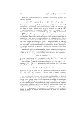 96                                                 Cap´
                                                      ıtulo 4. La geometr´ anal´
                                                                         ıa    ıtica

   En primer lugar consideremos dos semiplanos cualesquiera, que ser´n con-
                                                                    a
juntos de la forma

      π = {O + λv1 + µv2 | µ ≥ 0}           y π = {O + λw1 + µw2 | µ ≥ 0},

donde podemos suponer que las bases (v1 , v2 ) y (w1 , w2 ) son ortonormales. Si
llamamos f a la aplicaci´n lineal determinada por v(vi ) = wi , entonces f es
                              o
                                                                             −
                                                                             −→
una isometr´ lineal, y es claro que la aplicaci´n dada por f (P ) = O + f (OP )
              ıa                                 o
es una isometr´ entre los planos que contienen a π y a π , tal que f [π] = π
                  ıa
y que adem´s transforma la semirrecta O + {λv1 | λ ≥ 0}, en la semirrecta
               a
O + {λw1 | λ ≥ 0}.
    De aqu´ se sigue que dados dos semiplanos y en sus fronteras sendas semirrec-
            ı
tas, existe una isometr´ que transforma uno en el otro haciendo corresponder las
                         ıa
semirrectas. Por lo tanto, si tenemos un ´ngulo, un semiplano y en su frontera
                                           a
una semirrecta (seg´n el axioma C4) existe una isometr´ entre el semiplano que
                     u                                   ıa
contiene al angulo con un lado en su frontera y el semiplano dado, de modo que
              ´
el lado del angulo se corresponda con la semirrecta dada. La imagen del angulo
             ´                                                             ´
por la isometr´ indicada ser´ un angulo congruente con el dado, contenido en
                 ıa               a   ´
el semiplano dado y con un lado igual a la semirrecta dada, tal y como exige el
axioma C4.
    Para probar la unicidad suponemos que tenemos dos angulos con un lado en
                                                           ´
com´n y contenidos en el mismo semiplano respecto a ´ste. Ser´n de la forma
     u                                                    e       a
A(O; v1 , v2 ) y A(O; v1 , v2 ). Adem´s ambos est´n contenidos en el semiplano
                                     a           a

                              {O + λv1 + µw | µ ≥ 0},

lo que se traduce en que v2 = xv1 + y w con y  0 y v2 = x v1 + y w con y  0.
Podemos suponer que v1 , v2 y v2 tienen todos norma 1.
    Una isometr´ f entre los ´ngulos ha de cumplir5 f (v1 ) = v1 y f (v2 ) = v2 o
                 ıa               a
bien f (v1 ) = v2 y f (v2 ) = v1 . En cualquier caso tendremos v1 v2 = v1 v2 , luego
x2 = x 2 . Por otro lado,

                       x2 + y 2 = v2    2
                                            = v2   2
                                                       = x 2 + y 2,

y como y, y  0, de hecho y = y . Desarrollando igualmente la condici´n    o
 v2 − v1 2 = v2 − v1 2 se concluye x = x , con lo que los angulos son iguales.
                                                          ´

    As´ pues, tenemos que todo espacio tridimensional eucl´
        ı                                                    ıdeo en el sentido
anal´ıtico cumple los axiomas de la geometr´ eucl´
                                           ıa     ıdea, y que todo espacio que
cumpla dichos axiomas puede ser dotado de estructura de espacio tridimensional
eucl´
    ıdeo. La aplicaci´n que a cada punto de un espacio eucl´
                     o                                     ıdeo de dimensi´n n
                                                                           o
le hace corresponder sus coordenadas en Rn respecto a un sistema de referencia
ortonormal es una isometr´ (porque la aplicaci´n lineal asociada env´ la base
                           ıa                  o                     ıa
   5 El punto m´s delicado es comprobar que si AOB = A O B entonces OA = O A y
                a
OB = O B . Por ejemplo, puede probarse que si una recta corta a un ´ngulo en un segmento,
                                                                   a
entonces los extremos del segmento est´n sobre los lados. De aqu´ se sigue f´cilmente la
                                      a                           ı           a
propiedad indicada.
 