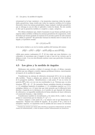 4.5. Los giros y la medida de angulos
                              ´                                                        97

ortonormal en la base can´nica), y las isometr´ conservan todas las propie-
                          o                     ıas
dades geom´tricas, luego resulta que todos los espacios eucl´
            e                                                ıdeos de la misma
dimensi´n tienen las mismas propiedades, luego cualquier resultado geom´trico
        o                                                                e
que se obtenga en uno de ellos es aplicable a todos los dem´s. En este sentido
                                                            a
se dice que la geometr´ eucl´
                      ıa    ıdea es completa o, mejor, categ´rica.
                                                            o
    Por ultimo se˜alamos que, desde el momento en que hemos probado que los
        ´        n
espacios aﬁnes eucl´
                   ıdeos veriﬁcan los axiomas geom´tricos de congruencia, todos
                                                   e
los hechos que hemos probado al comienzo de la secci´n a partir de tales axiomas
                                                     o
son v´lidas en general.6 En particular tenemos la relaci´n entre el coseno de un
      a                                                 o
a
´ngulo y el producto escalar:

                                 vw = v      w cos v w,

de la cual se deduce a su vez la versi´n anal´
                                      o      ıtica del teorema del coseno:
           −
           −→         −
                      −→          −→
                                  −            −
                                               −→    −→
                                                      −          − −→
                                                                 − −
                                                                  →
           PQ   2
                    = OP    2
                                + OQ   2
                                           − 2 OP    OQ cos A(O; OP OQ),

v´lida para puntos cualesquiera O, P , Q (sin exigir que sean distintos o no
 a
colineales) si convenimos que el ´ngulo es nulo si uno de los vectores que lo
                                 a
deﬁnen es nulo. A su vez esta f´rmula contiene como caso particular el teorema
                               o
de Pit´goras.
      a


4.5      Los giros y la medida de ´ngulos
                                  a
    Dedicamos esta secci´n a deﬁnir el concepto de giro, el ultimo concepto
                         o                                    ´
eucl´
    ıdeo que nos obligar´ a resolver algunos problemas t´cnicos, concretamente
                        a                               e
al respecto de la medida de ´ngulos.
                             a
    Consideremos un sistema de referencia ortonormal (O; v1 , v2 ) en un plano
af´ eucl´
  ın     ıdeo. Vamos a adoptar por primera vez el punto de vista habitual
de la geometr´ anal´
               ıa    ıtica. Identiﬁcaremos a cada punto P con su vector de
         −−→
posici´n OP y ´ste a su vez con sus coordenadas (x, y). Notemos que, en estos
      o         e
           −
           −→
t´rminos, P Q = Q − P . Es costumbre llamar semiplano derecho al semiplano
 e
x ≥ 0, semiplano izquierdo al semiplano x ≤ 0, semiplano superior a y ≥ 0 y
semiplano inferior a y ≤ 0 (pero hay que tener presente que la diferencia entre
derecha e izquierda no es intr´ınseca, en el sentido de que depende del sistema
de referencia y es imposible establecerla de forma absoluta sin hacer referencia
a la anatom´ humana, o algo similar).
            ıa
    Consideramos tambi´n la circunferencia ω de centro (0, 0) y radio 1, cuyos
                         e
puntos se caracterizan por la relaci´n x2 + y 2 = 1.
                                    o
    Vamos a asignar a cada punto de ω un n´mero real al que llamaremos su
                                               u
argumento. Fijamos una unidad de angulos. Si un punto P de ω est´ en el
                                       ´                                 a
semiplano superior, su argumento ser´ la medida del arco menor de extremos
                                       a
   6 Aunque los axiomas que hemos dado describen la geometr´ tridimensional, los hechos
                                                                ıa
citados son bidimensionales, y todos los planos eucl´
                                                    ıdeos bidimensionales son isom´tricos.
                                                                                  e
 