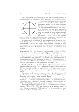 98                                           Cap´
                                                ıtulo 4. La geometr´ anal´
                                                                   ıa    ıtica

(1, 0) y P (entendiendo que el argumento de (1, 0) es 0). Si el punto P est´ en el
                                                                           a
semiplano inferior, su argumento se deﬁne igualmente pero con signo negativo.
                π/2                 Con esto tenemos bien deﬁnido el argumento
     3π/4                π/4    sobre todos los puntos de ω excepto (−1, 0), dia-
                                metralmente opuesto a (1, 0), cuyo argumento
                                deber´ ser por una parte π y por otra parte
                                      ıa
   π                         0  −π. Resolvemos esto asignando a cada punto,
  −π                            no un argumento, sino una clase de argumentos
                                m´dulo 2π, es decir, si α es el argumento de P
                                  o
                                seg´n lo acabamos de deﬁnir, ahora deﬁnimos
                                    u
  −3π/4                  −π/4 arg P = {α + 2kπ | k ∈ Z}. De este modo,
               −π/2             arg(−1, 0) = {π + 2kπ | k ∈ Z}, que contiene
tanto a π como a −π, y la deﬁnici´n resulta consistente. Tenemos as´ una
                                       o                                   ı
biyecci´n entre la circunferencia ω y el grupo cociente R/2πR.
       o
    Intuitivamente, el argumento de un punto indica el angulo que hay que girar
                                                        ´
desde (1, 0) para llegar hasta ´l. As´ el hecho de que un mismo punto tenga
                               e       ı,
argumentos π/2, −3π/2 y 5π/2 signiﬁca que se llega hasta ´l girando un recto
                                                             e
en un sentido, o tres rectos en sentido opuesto, o dando una vuelta entera de
4 rectos m´s otro recto. El resultado b´sico en torno a los argumentos es el
            a                             a
siguiente:

Teorema 4.24 Sean P y Q dos puntos en ω, sean arg P = [α], arg Q = [β] de
modo que |β − α| ≤ π. Entonces el ´ngulo P OQ tiene amplitud |β − α|.
                                  a

    Demostracion: Notemos en general que cada clase m´dulo 2π tiene un
                 ´                                             o
unico representante en el intervalo [−π, π] (excepto π, que tiene dos pero con el
´
mismo valor absoluto). Esto implica que el valor de |β − α| menor o igual que π
est´ un´
   a ıvocamente determinado por P y Q y no importa con qu´ representantes
                                                                 e
concretos lo calculamos. En principio tomamos α y β en [−π, π].
    Sean I = (1, 0), I = (−1, 0). Si P y Q est´n ambos en el semiplano superior,
                                              a
podemos suponer que 0 ≤ α ≤ β ≤ π. Descartando casos triviales tenemos que
IOP est´ contenido en IOQ y sus amplitudes son α y β, luego es claro que la de
          a
P OQ es β − α. El mismo argumento vale si P y Q est´n ambos en el semiplano
                                                       a
inferior.
    Supongamos que P est´ en el semiplano superior y Q est´ en el inferior. Si
                           a                                  a
Q es diametralmente opuesto a P , entonces IOQ es adyacente a IOP , luego sus
amplitudes α y −β suman π, como hab´ que probar.
                                         ıa
    Sea P el punto diametralmente opuesto a P . Podemos suponer que P es
distinto de I, I . Entonces la recta P P deja a I y a I en semiplanos distintos.
Supongamos que Q e I est´n en el mismo semiplano. Entonces es claro que
                             a
P OQ = P OI + IOQ y de nuevo la suma de las amplitudes es α − β  π.
    Finalmente consideramos el caso en que Q e I est´n en el mismo semiplano.
                                                      a
Entonces P OQ = P OI + QOI . Las amplitudes de los sumandos son π − α
y π + β, luego la amplitud de P OQ es 2π + β − α. Si tomamos 2π + β como
argumento de Q, se cumple lo pedido.
 