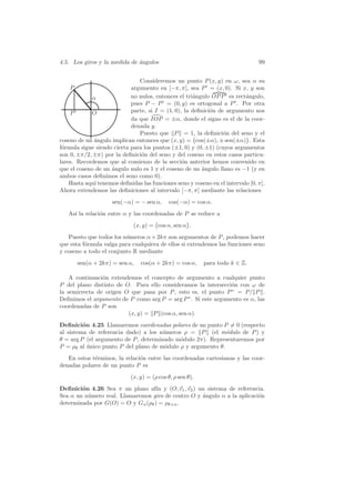 4.5. Los giros y la medida de angulos
                              ´                                                 99


                               Consideremos un punto P (x, y) en ω, sea α su
    P                       argumento en ]−π, π], sea P = (x, 0). Si x, y son
            α               no nulos, entonces el tri´ngulo OP P es rect´ngulo,
                                                     a                    a
                            pues P − P = (0, y) es ortogonal a P . Por otra
    P       O               parte, si I = (1, 0), la deﬁnici´n de argumento nos
                                                            o
                            da que IOP = ±α, donde el signo es el de la coor-
                            denada y.
                               Puesto que P = 1, la deﬁnici´n del seno y el
                                                                 o
coseno de un ´ngulo implican entonces que (x, y) = cos(±α), ± sen(±α) . Esta
             a
f´rmula sigue siendo cierta para los puntos (±1, 0) y (0, ±1) (cuyos argumentos
 o
son 0, ±π/2, ±π) por la deﬁnici´n del seno y del coseno en estos casos particu-
                                o
lares. Recordemos que al comienzo de la secci´n anterior hemos convenido en
                                                 o
que el coseno de un angulo nulo es 1 y el coseno de un angulo llano es −1 (y en
                    ´                                   ´
ambos casos deﬁnimos el seno como 0).
    Hasta aqu´ tenemos deﬁnidas las funciones seno y coseno en el intervalo [0, π].
             ı
Ahora extendemos las deﬁniciones al intervalo [−π, π] mediante las relaciones
                     sen(−α) = − sen α,     cos(−α) = cos α.
   As´ la relaci´n entre α y las coordenadas de P se reduce a
     ı          o
                             (x, y) = cos α, sen α .
   Puesto que todos los n´meros α + 2kπ son argumentos de P , podemos hacer
                         u
que esta f´rmula valga para cualquiera de ellos si extendemos las funciones seno
          o
y coseno a todo el conjunto R mediante
        sen(α + 2kπ) = sen α,   cos(α + 2kπ) = cos α,      para todo k ∈ Z.

    A continuaci´n extendemos el concepto de argumento a cualquier punto
                o
P del plano distinto de O. Para ello consideramos la intersecci´n con ω de
                                                               o
la semirrecta de origen O que pasa por P , esto es, el punto P ∗ = P/ P .
Deﬁnimos el argumento de P como arg P = arg P ∗ . Si este argumento es α, las
coordenadas de P son
                         (x, y) = P (cos α, sen α).
Deﬁnici´n 4.25 Llamaremos coordenadas polares de un punto P = 0 (respecto
         o
al sistema de referencia dado) a los n´meros ρ = P (el m´dulo de P ) y
                                       u                     o
θ = arg P (el argumento de P , determinado m´dulo 2π). Representaremos por
                                            o
P = ρθ al unico punto P del plano de m´dulo ρ y argumento θ.
           ´                            o
   En estos t´rminos, la relaci´n entre las coordenadas cartesianas y las coor-
             e                 o
denadas polares de un punto P es
                            (x, y) = (ρ cos θ, ρ sen θ).
Deﬁnici´n 4.26 Sea π un plano af´ y (O; v1 , v2 ) un sistema de referencia.
        o                          ın
Sea α un n´mero real. Llamaremos giro de centro O y angulo α a la aplicaci´n
          u                                         ´                     o
determinada por G(O) = O y Gα (ρθ ) = ρθ+α .
 