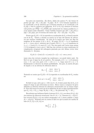 100                                               Cap´
                                                     ıtulo 4. La geometr´ anal´
                                                                        ıa    ıtica

    Los giros son isometr´ıas. En efecto, dados dos puntos P y Q, hemos de
probar que Q − P = Gα (Q) − Gα (Q) . Si P = O el t´rmino izquierdo es
                                                         e
la coordenada ρ de Q, mientras que el t´rmino derecho es la coordenada ρ de
                                         e
Gα (Q), y ´sta se conserva por deﬁnici´n. Si P = O = Q, entonces el teorema
           e                          o
4.24 prueba que P OQ = Gα (P )OGα (Q) (incluyendo los valores posibles 0 y π
si los puntos est´n alineados). Como tambi´n tenemos que P = Gα (P ) y
                 a                          e
 Q = Gα (Q) , por el teorema del coseno Q − P = Gα (Q) − Gα (P ) .
    Puesto que Gα (O) = O, la expresi´n en coordenadas de Gα es lineal (coincide
                                      o
con la de Gα . Vamos a calcular su matriz en la base del sistema de referen-
cia que estamos considerando. Se trata de la matriz que tiene por ﬁlas las
im´genes de los puntos (1, 0) y (0, 1). El punto P (1, 0) = 10 se transforma
   a
en 1α = (cos α, sen α), mientras que el punto P (0, 1) = 1π/2 se transforma en
1π/2+α = cos(π/2 + α), sen(π/2 + α) . Por otra parte este vector tiene norma
1 y es ortogonal a (cos α, sen α). S´lo hay dos vectores en estas condiciones (el
                                    o
complemento ortogonal del subespacio generado por este ultimo vector tiene
                                                             ´
dimensi´n 1). As´ pues,
        o        ı

          Gα (0, 1) = cos(π/2 + α), sen(π/2 + α) = ±(− sen α, cos α)

(pues estos dos vectores cumplen las condiciones y no puede haber m´s). Es
                                                                        a
f´cil ver que el signo ha de ser positivo. Por ejemplo, si 0  α  π/2 entonces
 a
cos α  0 y por otra parte π/2  π/2 + α  π, luego sen(π/2 + α)  0.
Similarmente se discuten las dem´s posibilidades. As´ pues, la matriz del giro
                                   a                   ı
de angulo α en un sistema de referencia dado es
   ´

                                          cos α    sen α
                             Mα =                           .
                                        − sen α    cos α

Teniendo en cuenta que Gα (O) = O, la expresi´n en coordenadas de Gα resulta
                                             o
ser
                                         cos α sen α
                   Gα (x, y) = (x, y)                   .
                                       − sen α cos α
    Es f´cil ver que, salvo que α = 2kπ con k ∈ Z, el unico punto ﬁjo de Gα es el
        a                                             ´
origen O, luego un giro determina su centro. Ahora vamos a comparar los giros
deﬁnidos en distintos sistemas de referencia ortonormales con un mismo origen
O. Para ello hemos de notar que de la deﬁnici´n de giro se sigue inmediatamente
                                              o
                                                                 −1
que Gα ◦ Gβ = Gα+β , luego Mα Mβ = Mα+β . En particular Mα = M−α .
   Recordemos que hab´      ıamos ﬁjado el sistema (O; v1 , v2 ) y sea ahora (O; w1 , w2 )
otro sistema de referencia ortonormal. Sea O + w1 = 1θ . Entonces w1 = Gθ (v1 ).
Los vectores Gθ (v2 ) y w2 son ambos ortogonales a w1 y tienen m´dulo 1, luego
                                                                          o
w2 = ±Gθ (v2 ). Teniendo esto en cuenta es f´cil ver que la matriz de cambio de
                                                 a
base de (v1 , v2 ) a (w1 , w2 ) es

                                          1    0
                                   Mθ                ,
                                          0   ±1
 