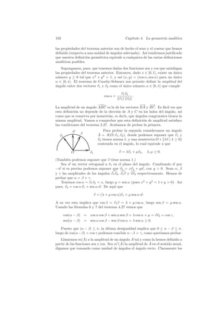 102                                             Cap´
                                                   ıtulo 4. La geometr´ anal´
                                                                      ıa    ıtica

las propiedades del teorema anterior son de hecho el seno y el coseno que hemos
deﬁnido (respecto a una unidad de angulos adecuada). As´ tendremos justiﬁcado
                                  ´                      ı
que nuestra deﬁnici´n geom´trica equivale a cualquiera de las varias deﬁniciones
                      o    e
anal´ıticas posibles.
    Supongamos, pues, que tenemos dadas dos funciones sen y cos que satisfagan
las propiedades del teorema anterior. Entonces, dado x ∈ [0, 1], existe un unico
                                                                           ´
n´mero y ≥ 0 tal que x2 + y 2 = 1, y as´ (x, y) = (cos α, sen α) para un unico
  u                                     ı                                  ´
α ∈ [0, π]. El teorema de Cauchy-Schwarz nos permite deﬁnir la amplitud del
´ngulo entre dos vectores v1 y v2 como el unico n´mero α ∈ [0, π] que cumple
a                                         ´      u

                                             v1 v2
                                  cos α =          .
                                            v1 v2
                                                   −
                                                   −→ −→  −
La amplitud de un angulo ABC es la de los vectores BA y BC. Es f´cil ver que
                    ´                                             a
esta deﬁnici´n no depende de la elecci´n de A y C en los lados del angulo, as´
            o                         o                            ´         ı
como que se conserva por isometr´ es decir, que ´ngulos congruentes tienen la
                                 ıas,           a
misma amplitud. Vamos a comprobar que esta deﬁnici´n de amplitud satisface
                                                     o
las condiciones del teorema 2.27. Acabamos de probar la primera.
            w                     Para probar la segunda consideramos un angulo
                                                                             ´
                 v             ˆ
                              A = A(O; v1 , v2 ), donde podemos suponer que v1 y
  v2
                              v2 tienen norma 1, y una semirrecta O + {λv | λ ≥ 0}
                              contenida en el angulo, lo cual equivale a que
                                              ´

           O           v1                   v = λv1 + µv2 ,    λ, µ ≥ 0.

(Tambi´n podemos suponer que v tiene norma 1.)
       e
   Sea w un vector ortogonal a v1 en el plano del angulo. Cambiando w por
                                                      ´
−w si es preciso podemos suponer que v2 = xv1 + y w, con y  0. Sean α, β
y γ las amplitudes de los angulos v1 v2 , v1 v y vv2 respectivamente. Hemos de
                           ´
probar que α = β + γ.
   Tenemos cos α = v1 v2 = x, luego y = sen α (pues x2 + y 2 = 1 e y  0). As´
                                                                             ı
pues, v2 = cos α v1 + sen α w. De aqu´ que
                                     ı

                            v = (λ + µ cos α)v1 + µ sen α w.

A su vez esto implica que cos β = v1 v = λ + µ cos α, luego sen β = µ sen α.
Usando las f´rmulas 6 y 7 del teorema 4.27 vemos que
            o

       cos(α − β) = cos α cos β + sen α sen β = λ cos α + µ = vv2 = cos γ,
       sen(α − β) = sen α cos β − sen β cos α = λ sen α ≥ 0.

   Puesto que |α − β| ≤ π, la ultima desigualdad implica que 0 ≤ α − β ≤ π,
                              ´
luego de cos(α−β) = cos γ podemos concluir α−β = γ, como quer´ ıamos probar.
                   ˆ                             ˆ
   Llamemos m(A) a la amplitud de un angulo A tal y como la hemos deﬁnido a
                                          ´
                                           ˆ la amplitud de A en el sentido usual,
partir de las funciones sen y cos. Sea m (A)                ˆ
digamos que tomando como unidad de angulos el angulo recto. Claramente los
                                         ´         ´
 