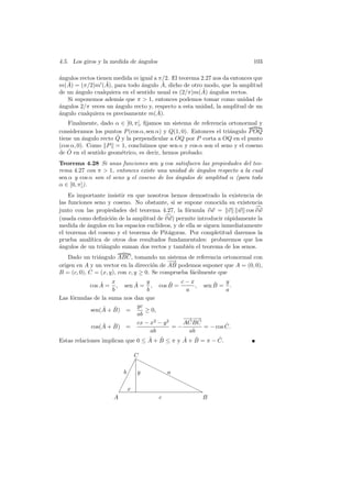 4.5. Los giros y la medida de angulos
                              ´                                             103

a
´ngulos rectos tienen medida m igual a π/2. El teorema 2.27 nos da entonces que
   ˆ               ˆ                     ˆ
m(A) = (π/2)m (A), para todo angulo A, dicho de otro modo, que la amplitud
                                ´
                                                        ˆ ´
de un angulo cualquiera en el sentido usual es (2/π)m(A) angulos rectos.
      ´
   Si suponemos adem´s que π  1, entonces podemos tomar como unidad de
                        a
a
´ngulos 2/π veces un ´ngulo recto y, respecto a esta unidad, la amplitud de un
                      a
a
´ngulo cualquiera es precisamente m(A).ˆ
    Finalmente, dado α ∈ ]0, π[, ﬁjamos un sistema de referencia ortonormal y
consideramos los puntos P (cos α, sen α) y Q(1, 0). Entonces el tri´ngulo P OQ
                                                                   a
                      ˆ
tiene un angulo recto Q y la perpendicular a OQ por P corta a OQ en el punto
          ´
(cos α, 0). Como P = 1, concluimos que sen α y cos α son el seno y el coseno
    ˆ
de O en el sentido geom´trico, es decir, hemos probado:
                        e
Teorema 4.28 Si unas funciones sen y cos satisfacen las propiedades del teo-
rema 4.27 con π  1, entonces existe una unidad de ´ngulos respecto a la cual
                                                     a
sen α y cos α son el seno y el coseno de los angulos de amplitud α (para todo
                                             ´
α ∈ [0, π]).
    Es importante insistir en que nosotros hemos demostrado la existencia de
las funciones seno y coseno. No obstante, si se supone conocida su existencia
junto con las propiedades del teorema 4.27, la f´rmula v w = v w cos v w
                                                   o
(usada como deﬁnici´n de la amplitud de v w) permite introducir r´pidamente la
                     o                                              a
medida de angulos en los espacios eucl´
           ´                           ıdeos, y de ella se siguen inmediatamente
el teorema del coseno y el teorema de Pit´goras. Por completitud daremos la
                                           a
prueba anal´ ıtica de otros dos resultados fundamentales: probaremos que los
a
´ngulos de un tri´ngulo suman dos rectos y tambi´n el teorema de los senos.
                   a                                e
    Dado un tri´ngulo ABC, tomando un sistema de referencia ortonormal con
               a
                                           −−
                                            →
origen en A y un vector en la direcci´n de AB podemos suponer que A = (0, 0),
                                      o
B = (c, 0), C = (x, y), con c, y ≥ 0. Se comprueba f´cilmente que
                                                    a
                 ˆ x         ˆ y            ˆ  c−x         ˆ   y
            cos A = , sen A = , cos B =              , sen B = .
                     b            b              a             a
Las f´rmulas de la suma nos dan que
     o
                  ˆ ˆ         yc
             sen(A + B) =        ≥ 0,
                              ab
                                                − −→
                                                 →−
                  ˆ ˆ         cx − x2 − y 2     AC BC          ˆ
             cos(A + B) =                    =−        = − cos C.
                                    ab             ab
                                   ˆ ˆ          ˆ ˆ
Estas relaciones implican que 0 ≤ A + B ≤ π y A + B = π − C. ˆ

                              C
                              ❍
                             ✁ ❍❍
                            ✁     ❍
                         b✁ y       ❍ a
                                     ❍❍
                          ✁             ❍
                        ✁                 ❍❍
                       ✁ x                   ❍
                                             ❍
                     A             c           B
 