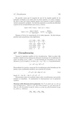 4.7. Circunferencias                                                          105

    En general, vemos que la tangente de uno de los angulos agudos de un
                                                         ´
tri´ngulo rect´ngulo es la raz´n entre el cateto opuesto y el cateto contiguo.
   a           a               o
De aqu´ se sigue que existen ´ngulos agudos cuya tangente es igual a cualquier
       ı                     a
n´mero real positivo preﬁjado. Las f´rmulas siguientes se prueban sin diﬁcultad
 u                                  o
a partir de las correspondientes para senos y cosenos:

                  tan(α + 2π) = tan α,      tan(−α) = − tan α,

                             tan α + tan β                     2 tan α
             tan(α + β) =                   ,     tan 2α =              .
                            1 − tan α tan β                  1 − tan2 α
   Dejamos al lector la comprobaci´n de la tabla siguiente. Es f´cil obtener
                                   o                            a
pruebas tanto geom´tricas como algebraicas.
                  e

                            α   sen        cos      tan
                            0    0        √1         0
                                                     √
                           π/6 √1/2       √3/2     1/ 3
                           π/4 √2/2         2/2     √1
                           π/3   3/2       1/2        3
                           π/2   1          0        −


4.7     Circunferencias
    Veamos la expresi´n anal´
                        o        ıtica de las circunferencias. Dado un plano af´ın
eucl´
    ıdeo y ﬁjado en ´l un sistema de referencia ortonormal, la circunferencia de
                      e
centro un punto (a, b) y radio r  0 est´ formada por los puntos (x, y) cuya
                                             a
distancia a (a, b) es igual a r, es decir, (x − a, y − b) = r, o equivalentemente:

                            (x − a)2 + (y − b)2 = r2 .

Desarrollando la ecuaci´n, vemos que las circunferencias est´n formadas por los
                       o                                    a
puntos cuyas coordenadas satisfacen una ecuaci´n de la forma
                                                o

                          x2 + y 2 + Ax + By + C = 0,                        (4.1)

donde A = −2a, B = −2b, C = a2 + b2 − r2 .
    Demostramos ahora un resultado cl´sico sobre circunferencias cuya prueba
                                     a
sint´tica es inmediata. A continuaci´n lo relacionaremos con la geometr´
    e                               o                                     ıa
anal´ıtica.

Teorema 4.30 (Teorema de la potencia) Sea P un punto que no est´ en     e
una circunferencia ω. Sean L1 y L2 dos rectas secantes a ω que pasen por P .
Sean A1 y B1 los puntos en que L1 corta a ω y sean A2 y B2 los puntos en que
L2 corta a ω. Entonces

                            P A1 · P B 1 = P A2 · P B 2 .
 