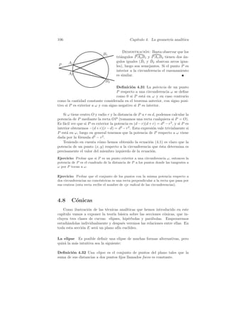 106                                            Cap´
                                                  ıtulo 4. La geometr´ anal´
                                                                     ıa    ıtica


                                          Demostracion: Basta observar que los
                                                         ´
                             B1
                                      tri´ngulos P A2 B1 y P A1 B2 tienen dos an-
                                         a                                     ´
                                                       ˆ    ˆ
                                      gulos iguales (B1 y B2 abarcan arcos igua-
       A1
P                                     les), luego son semejantes. Si el punto P es
                                      interior a la circunferencia el razonamiento
       A2                             es similar.
                               B2
                                     Deﬁnici´n 4.31 La potencia de un punto
                                             o
                                     P respecto a una circunferencia ω se deﬁne
                                     como 0 si P est´ en ω y en caso contrario
                                                     a
como la cantidad constante considerada en el teorema anterior, con signo posi-
tivo si P es exterior a ω y con signo negativo si P es interior.

    Si ω tiene centro O y radio r y la distancia de P a r es d, podemos calcular la
potencia de P mediante la recta OP (tomamos una recta cualquiera si P = O).
Es f´cil ver que si P es exterior la potencia es (d − r)(d + r) = d2 − r2 , y si P es
    a
interior obtenemos −(d + r)(r − d) = d2 − r2 . Esta expresi´n vale trivialmente si
                                                             o
P est´ en ω, luego en general tenemos que la potencia de P respecto a ω viene
      a
dada por la f´rmula d2 − r2 .
              o
    Teniendo en cuenta c´mo hemos obtenido la ecuaci´n (4.1) es claro que la
                           o                               o
potencia de un punto (x, y) respecto a la circunferencia que ´sta determina es
                                                                 e
precisamente el valor del miembro izquierdo de la ecuaci´n. o
Ejercicio: Probar que si P es un punto exterior a una circunferencia ω, entonces la
potencia de P es el cuadrado de la distancia de P a los puntos donde las tangentes a
ω por P tocan a ω.

Ejercicio: Probar que el conjunto de los puntos con la misma potencia respecto a
dos circunferencias no conc´ntricas es una recta perpendicular a la recta que pasa por
                            e
sus centros (esta recta recibe el nombre de eje radical de las circunferencias).



4.8      C´nicas
          o
   Como ilustraci´n de las t´cnicas anal´
                  o          e           ıticas que hemos introducido en este
cap´
   ıtulo vamos a exponer la teor´ b´sica sobre las secciones c´nicas, que in-
                                 ıa a                          o
cluyen tres clases de curvas: elipses, hip´rbolas y par´bolas. Empezaremos
                                          e            a
estudi´ndolas individualmente y despu´s veremos las relaciones entre ellas. En
      a                                e
toda esta secci´n E ser´ un plano af´ eucl´
               o       a            ın     ıdeo.

La elipse Es posible deﬁnir una elipse de muchas formas alternativas, pero
quiz´ la m´s intuitiva sea la siguiente:
    a     a

Deﬁnici´n 4.32 Una elipse es el conjunto de puntos del plano tales que la
        o
suma de sus distancias a dos puntos ﬁjos llamados focos es constante.
 