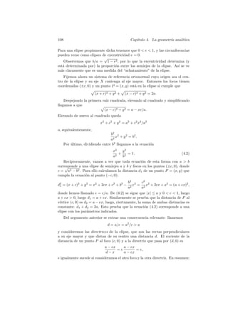108                                           Cap´
                                                 ıtulo 4. La geometr´ anal´
                                                                    ıa    ıtica

Para una elipse propiamente dicha tenemos que 0  e  1, y las circunferencias
pueden verse como elipses de excentricidad e = 0.
                           √
    Observemos que b/a = 1 − e2 , por lo que la excentricidad determina (y
est´ determinada por) la proporci´n entre los semiejes de la elipse. As´ se ve
   a                             o                                     ı
m´s claramente que es una medida del “achatamiento” de la elipse.
  a
    Fijemos ahora un sistema de referencia ortonormal cuyo origen sea el cen-
tro de la elipse y su eje X contenga al eje mayor. Entonces los focos tienen
coordenadas (±c, 0) y un punto P = (x, y) est´ en la elipse si cumple que
                                             a
                        (x + c)2 + y 2 +   (x − c)2 + y 2 = 2a.
    Despejando la primera ra´ cuadrada, elevando al cuadrado y simpliﬁcando
                            ız
llegamos a que
                           (x − c)2 + y 2 = a − xc/a.
Elevando de nuevo al cuadrado queda
                           x2 + c2 + y 2 = a2 + c2 x2 /a2
o, equivalentemente,
                                  b2 2
                                     x + y 2 = b2 .
                                  a2
      Por ultimo, dividiendo entre b2 llegamos a la ecuaci´n
          ´                                               o
                                x2    y2
                                    + 2 = 1.                               (4.2)
                                a2    b
   Rec´ıprocamente, vamos a ver que toda ecuaci´n de esta forma con a  b
                                                  o
corresponde a una elipse de semiejes a y b y focos en los puntos (±c, 0), donde
    √
c = a2 − b2 . Para ello calculamos la distancia d1 de un punto P = (x, y) que
cumpla la ecuaci´n al punto (−c, 0):
                o
                                             b2 2     c2
d2 = (x + c)2 + y 2 = x2 + 2cx + c2 + b2 −
 1                                              x = 2 x2 + 2cx + a2 = (a + ex)2 ,
                                             a2       a
donde hemos llamado e = c/a. De (4.2) se sigue que |x| ≤ a y 0  e  1, luego
a + ex  0, luego d1 = a + ex. Similarmente se prueba que la distancia de P al
v´rtice (c, 0) es d2 = a − ex, luego, ciertamente, la suma de ambas distancias es
 e
constante: d1 + d2 = 2a. Esto prueba que la ecuaci´n (4.2) corresponde a una
                                                        o
elipse con los par´metros indicados.
                   a
      Del argumento anterior se extrae una consecuencia relevante: llamemos
                                d = a/e = a2 /c  a
y consideremos las directrices de la elipse, que son las rectas perpendiculares
a su eje mayor y que distan de su centro una distancia d. El cociente de la
distancia de un punto P al foco (c, 0) y a la directriz que pasa por (d, 0) es
                              a − ex    a − ex
                                     =e        = e,
                              d−x       a − ex
e igualmente sucede si consideramos el otro foco y la otra directriz. En resumen:
 