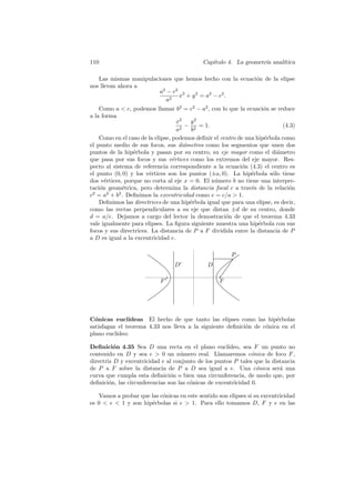 110                                          Cap´
                                                ıtulo 4. La geometr´ anal´
                                                                   ıa    ıtica

   Las mismas manipulaciones que hemos hecho con la ecuaci´n de la elipse
                                                          o
nos llevan ahora a
                        a2 − c2 2
                               x + y 2 = a2 − c2 .
                          a2
    Como a  c, podemos llamar b2 = c2 − a2 , con lo que la ecuaci´n se reduce
                                                                     o
a la forma
                                    x2   y2
                                       − 2 = 1.                              (4.3)
                                    a2    b
    Como en el caso de la elipse, podemos deﬁnir el centro de una hip´rbola como
                                                                     e
el punto medio de sus focos, sus di´metros como los segmentos que unen dos
                                       a
puntos de la hip´rbola y pasan por su centro, su eje mayor como el di´metro
                 e                                                        a
que pasa por sus focos y sus v´rtices como los extremos del eje mayor. Res-
                                  e
pecto al sistema de referencia correspondiente a la ecuaci´n (4.3) el centro es
                                                            o
el punto (0, 0) y los v´rtices son los puntos (±a, 0). La hip´rbola s´lo tiene
                        e                                       e       o
dos v´rtices, porque no corta al eje x = 0. El n´mero b no tiene una interpre-
      e                                          u
taci´n geom´trica, pero determina la distancia focal c a trav´s de la relaci´n
    o        e                                                  e              o
c2 = a2 + b2 . Deﬁnimos la excentricidad como e = c/a  1.
    Deﬁnimos las directrices de una hip´rbola igual que para una elipse, es decir,
                                         e
como las rectas perpendiculares a su eje que distan ±d de su centro, donde
d = a/e. Dejamos a cargo del lector la demostraci´n de que el teorema 4.33
                                                      o
vale igualmente para elipses. La ﬁgura siguiente muestra una hip´rbola con sus
                                                                   e
focos y sus directrices. La distancia de P a F dividida entre la distancia de P
a D es igual a la excentricidad e.

                                                        P
                                 D             D

                            F                      F




C´nicas eucl´
  o            ıdeas El hecho de que tanto las elipses como las hip´rbolas
                                                                      e
satisfagan el teorema 4.33 nos lleva a la siguiente deﬁnici´n de c´nica en el
                                                           o      o
plano eucl´
          ıdeo:

Deﬁnici´n 4.35 Sea D una recta en el plano eucl´
          o                                            ıdeo, sea F un punto no
contenido en D y sea e  0 un n´mero real. Llamaremos c´nica de foco F ,
                                    u                           o
directriz D y excentricidad e al conjunto de los puntos P tales que la distancia
de P a F sobre la distancia de P a D sea igual a e. Una c´nica ser´ una
                                                                  o       a
curva que cumpla esta deﬁnici´n o bien una circunferencia, de modo que, por
                                o
deﬁnici´n, las circunferencias son las c´nicas de excentricidad 0.
        o                               o

    Vamos a probar que las c´nicas en este sentido son elipses si su excentricidad
                            o
es 0  e  1 y son hip´rbolas si e  1. Para ello tomamos D, F y e en las
                       e
 