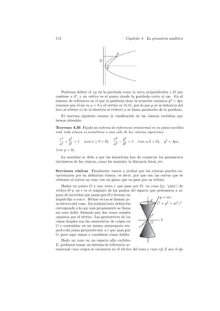 112                                           Cap´
                                                 ıtulo 4. La geometr´ anal´
                                                                    ıa    ıtica



                                       P
                            D
                                 F




    Podemos deﬁnir el eje de la par´bola como la recta perpendicular a D que
                                       a
contiene a F , y su v´rtice es el punto donde la par´bola corta al eje. En el
                       e                                  a
sistema de referencia en el que la par´bola tiene la ecuaci´n can´nica y 2 = 4px
                                         a                    o     o
tenemos que el eje es y = 0 y el v´rtice es (0, 0), por lo que p es la distancia del
                                    e
foco al v´rtice (o de la directriz al v´rtice) y se llama par´metro de la par´bola.
         e                             e                     a               a
   El teorema siguiente resume la clasiﬁcaci´n de las c´nicas eucl´
                                            o          o          ıdeas que
hemos obtenido:
Teorema 4.36 Fijado un sistema de referencia ortonormal en un plano eucl´deo
                                                                        ı
real, toda c´nica es isom´trica a una sola de las c´nicas siguientes:
            o            e                         o
  x2  y2                              x2  y2
     + 2 =1       (con a ≥ b  0),       − 2 =1      (con a, b  0),   y 2 = 4px,
  a2  b                               a2  b
(con p  0).
    La unicidad se debe a que las isometr´ han de conservar los par´metros
                                           ıas                          a
intr´
    ınsecos de las c´nicas, como los semiejes, la distancia focal, etc.
                    o

Secciones c´nicas Finalmente vamos a probar que las c´nicas pueden ca-
             o                                              o
racterizarse por su deﬁnici´n cl´sica, es decir, por que son las curvas que se
                           o    a
obtienen al cortar un cono con un plano que no pase por su v´rtice.
                                                             e
   Dados un punto O y una recta r que pase por O, un cono (gr. ‘pi˜a’) de
                                                                        n
v´rtice O y eje r es el conjunto de los puntos del espacio que pertenecen a al-
 e
guna de las rectas que pasan por O y forman un
                                                         z       y = mz
´ngulo ﬁjo α con r. Dichas rectas se llaman ge-
a                                                          d
neratrices del cono. En realidad esta deﬁnici´n
                                             o                 x + y 2 = m2 z 2
                                                                2

corresponde a lo que m´s propiamente se llama
                        a
un cono doble, formado por dos conos simples
opuestos por el v´rtice. Las generatrices de los
                  e
                                                                  y
conos simples son las semirrectas de origen en             O
O y contenidas en un mismo semiespacio res-         x
pecto del plano perpendicular a r que pasa por
O, pero aqu´ vamos a considerar conos dobles.
             ı
   Dado un cono en un espacio af´ eucl´
                                   ın     ıdeo
E, podemos tomar un sistema de referencia or-
tonormal cuyo origen se encuentre en el v´rtice del cono y cuyo eje Z sea el eje
                                         e
 