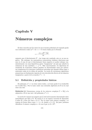 Cap´
   ıtulo V

N´ meros complejos
 u

   Es bien conocido que las ra´ de una ecuaci´n polin´mica de segundo grado
                              ıces             o      o
con coeﬁcientes reales ax2 + bx + c = 0 vienen dadas por la f´rmula
                                                             o
                                       √
                                  −b ± b2 − 4ac
                             x=                  ,
                                        2a

supuesto que el discriminante b2 − 4ac tenga ra´ cuadrada, esto es, no sea ne-
                                                ız
gativo. Sin embargo, los matem´ticos renacentistas italianos observaron que
                                   a
aun en el caso de que el discriminante fuera negativo se pod´ trabajar con-
                                                              ıa
sistentemente con unas hipot´ticas ra´
                              e √ ıces “imaginarias” sin m´s que admitir la
                                                             a
existencia de una cantidad i = −1. M´s concretamente, los algoritmos de
                                           a
resoluci´n de ecuaciones c´bicas pasaban en determinados casos por solucio-
        o                   u
nes imaginarias de ecuaciones cuadr´ticas asociadas que despu´s daban lugar a
                                     a                        e
soluciones reales de la c´bica de partida. La teor´ de extensiones algebraicas
                         u                         ıa
proporciona un fundamento riguroso de esta introducci´n directa de los n´meros
                                                      o                 u
imaginarios a partir de la ecuaci´n i2 = −1:
                                 o


5.1     Deﬁnici´n y propiedades b´sicas
               o                 a
    El polinomio x2 + 1 no tiene ra´ıces reales, y al tener grado 2 es irreducible
en el anillo R[x]. Por lo tanto existe una extensi´n algebraica de R en la cual
                                                   o
tiene una ra´ız:

Deﬁnici´n 5.1 Llamaremos cuerpo de los n´meros complejos C = R[i] a la
         o                                  u
adjunci´n a R de una ra´ i del polinomio x2 + 1.
       o               ız

   La teor´ de cuerpos nos asegura que C est´ un´
           ıa                                a ıvocamente determinado salvo
isomorﬁsmos que ﬁjan a R. El cuerpo C es un espacio vectorial de dimensi´n
                                                                         o
2 sobre R y tiene por base a {1, i}. Por lo tanto todo n´mero complejo z se
                                                          u
expresa de forma unica como z = a + bi, donde a, b ∈ R. As´ pues, podemos
                  ´                                           ı
identiﬁcar el n´mero complejo a + bi con el par (a, b) ∈ R2 .
               u

                                       115
 