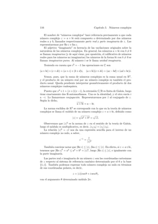 116                                                    Cap´
                                                          ıtulo 5. N´meros complejos
                                                                    u

    El nombre de “n´meros complejos” hace referencia precisamente a que cada
                    u
n´mero complejo z = a + bi est´ compuesto o determinado por dos n´meros
  u                               a                                       u
reales a y b, llamados respectivamente parte real y parte imaginaria de z. Las
representaremos por Re z e Im z.
    El adjetivo “imaginario” es herencia de las vacilaciones originales sobre la
naturaleza de los n´meros complejos. En general, los n´meros a + bi con b = 0
                   u                                    u
se llaman imaginarios (y de aqu´ viene, por oposici´n, el caliﬁcativo de n´meros
                                ı                  o                      u
reales para los n´meros no imaginarios) los n´meros de la forma bi con b = 0 se
                 u                           u
llaman imaginarios puros. Al n´mero i se le llama unidad imaginaria.
                                u
      Teniendo en cuenta que i2 = −1 las operaciones en C son

(a + bi) + (c + di) = (a + c) + (b + d)i,   (a + bi)(c + di) = (ac − bd) + (ad + bc)i.

   Vemos, pues, que la suma de n´meros complejos es la suma usual en R2 ,
                                  u
y el producto de un n´mero real por un n´mero complejo es tambi´n el pro-
                     u                    u                      e
ducto usual. Queda pendiente interpretar geom´tricamente el producto de dos
                                             e
n´meros complejos cualesquiera.
 u
    Puesto que x2 + 1 = (x + i)(x − i), la extensi´n C/R es ﬁnita de Galois, luego
                                                  o
tiene exactamente dos R-automorﬁsmos. Uno es la identidad, y el otro env´ i    ıa
a −i. Lo llamaremos conjugaci´n. Representaremos por z al conjugado de z.
                                 o                           ¯
Seg´n lo dicho,
    u
                                 a + bi = a − bi.
   La norma eucl´ıdea de R2 se corresponde con lo que en la teor´ de n´meros
                                                                ıa    u
complejos se llama el m´dulo de un n´mero complejo z = a + bi, deﬁnido como
                       o             u
                                            √
                           |z| = a2 + b2 = z z .¯

   Observemos que |z|2 es la norma de z en el sentido de la teor´ de Galois,
                                                                     ıa
luego el m´dulo es multiplicativo, es decir, |z1 z2 | = |z1 | |z2 |.
          o
   La relaci´n |z|2 = z z nos da una expresi´n sencilla para el inverso de un
            o           ¯                       o
n´mero complejo no nulo, a saber,
 u
                                               z
                                               ¯
                                     z −1 =        .
                                              |z|2

    Tambi´n conviene notar que |Re z| ≤ |z|, |Im z| ≤ |z|. En efecto, si z = a+bi,
          e
                   2
tenemos que |Re z| = a2 ≤ a2 + b2 = |z|2 , luego |Re z| ≤ |z|, e igualmente con
la parte imaginaria.
    Las partes real e imaginaria de un n´mero z son las coordenadas cartesianas
                                        u
de z respecto al sistema de referencia can´nico determinado por el 0 y la base
                                          o
{1, i}. Tambi´n podemos expresar todo n´mero complejo no nulo en t´rminos
              e                           u                            e
de sus coordenadas polares, es decir,

                               z = |z|(cos θ + i sen θ),

con el argumento θ determinado m´dulo 2π.
                                o
 