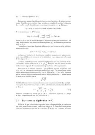 5.2. La clausura algebraica de C                                            117

    Retomemos ahora el problema de interpretar el producto de n´meros com-
                                                                 u
plejos. Consideremos en primer lugar un n´mero complejo de m´dulo 1, digamos
                                          u                  o
1θ = cos θ + i sen θ. Consideremos otro n´mero complejo x + iy. Entonces
                                         u

             1θ (x + iy) = (x cos θ − y sen θ) + (x sen θ + y cos θ)i.

Si lo interpretamos en R2 tenemos

                                      cos θ   sen θ
               1θ (x, y) = (x, y)                      = Gθ (x, y),
                                    − sen θ   cos θ

donde Gθ es el giro de ´ngulo θ respecto al sistema de referencia can´nico. As´
                       a                                              o        ı
pues, si expresamos x + yi en coordenadas polares, ρθ , acabamos de probar que
1θ ρθ = ρθ+θ .
    Teniendo en cuenta que el m´dulo del producto es el producto de los m´dulos,
                                o                                        o
ahora es claro que

                    ρθ ρθ = ρ · 1θ ρθ = ρρθ+θ = (ρρ )θ+θ .

    As´ pues, el producto de dos n´meros complejos no nulos es el n´mero com-
      ı                           u                                u
plejo cuyo m´dulo es el producto de los m´dulos y cuyo argumento es la suma
             o                            o
de los argumentos.
    Ahora es evidente que todo n´mero complejo tiene una ra´ cuadrada. Con-
                                u                          ız
                                     √
cretamente, la ra´ cuadrada de ρθ es ρθ/2 . Vamos a dar una prueba de este
                 ız
hecho que no dependa de consideraciones geom´tricas sobre argumentos.
                                             e
    Partamos de un n´mero complejo z que podemos suponer imaginario. Sea
                     u
z/|z| = a+bi. La bisectriz del ´ngulo formado por 1 y a+bi pasar´ por el punto
                               a                                a
                                             ´
medio del segmento de extremos 1 y a + bi. Este es (a + 1)/2 + bi/2. Tenemos
as´ un n´mero cuyo argumento es la mitad del argumento de z. Ahora hemos
  ı     u
de ajustar su m´dulo, que es
               o
                                       a+1
                                         2
Dividi´ndolo entre este n´mero obtenemos un n´mero de m´dulo 1 y multipli-
      e                  u                      u          o
cando por |z| obtenemos, seg´n lo dicho anteriormente, una ra´ cuadrada de
                                u                              ız
    ´
z. Esta es
                                  2|z| a + 1 b
                         w=                    + i .                      (5.1)
                                  a+1      2    2
Elevando al cuadrado y usando que a2 + b2 = 1 obtenemos |z|(a + bi) = z, luego
se trata ciertamente de una ra´ cuadrada de z.
                              ız


5.2     La clausura algebraica de C
   El hecho de que todo n´mero complejo tenga ra´ cuadradas se traduce en
                         u                       ıces
               o                           ıces en C. Los algebristas sab´
que toda ecuaci´n de segundo grado tiene ra´                              ıan
bien que lo mismo sucede con las ecuaciones de grado tres y cuatro, as´ como
                                                                      ı
 