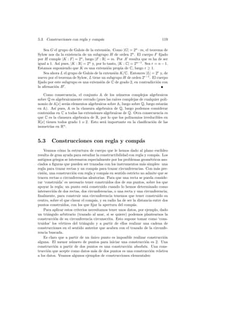 5.3. Construcciones con regla y comp´s
                                    a                                         119

    Sea G el grupo de Galois de la extensi´n. Como |G| = 2n · m, el teorema de
                                           o
Sylow nos da la existencia de un subgrupo H de orden 2n . El cuerpo F ﬁjado
por H cumple |K : F | = 2n , luego |F : R| = m. Por A resulta que m ha de ser
igual a 1. As´ pues, |K : R| = 2n y, por lo tanto, |K : C| = 2n−1 . Sea r = n − 1.
             ı
Estamos suponiendo que K es una extensi´n propia de C, luego r ≥ 1.
                                             o
    Sea ahora L el grupo de Galois de la extensi´n K/C. Entonces |L| = 2r y, de
                                                o
nuevo por el teorema de Sylow, L tiene un subgrupo H de orden 2r−1 . El cuerpo
ﬁjado por este subgrupo es una extensi´n de C de grado 2, en contradicci´n con
                                        o                                  o
la aﬁrmaci´n B .
           o

   Como consecuencia, el conjunto A de los n´meros complejos algebraicos
                                                 u
sobre Q es algebraicamente cerrado (pues las ra´ complejas de cualquier poli-
                                               ıces
nomio de A[x] ser´n elementos algebraicos sobre A, luego sobre Q, luego estar´n
                 a                                                           a
en A). As´ pues, A es la clausura algebraica de Q, luego podemos considerar
            ı
contenidas en C a todas las extensiones algebraicas de Q. Otra consecuencia es
que C es la clausura algebraica de R, por lo que los polinomios irreducibles en
R[x] tienen todos grado 1 o 2. Esto ser´ importante en la clasiﬁcaci´n de las
                                        a                             o
isometr´ en Rn .
        ıas


5.3     Construcciones con regla y comp´s
                                       a
    Veamos c´mo la estructura de cuerpo que le hemos dado al plano eucl´
              o                                                               ıdeo
resulta de gran ayuda para estudiar la constructibilidad con regla y comp´s. Los
                                                                           a
antiguos griegos se interesaron especialmente por los problemas geom´tricos aso-
                                                                       e
ciados a ﬁguras que pueden ser trazadas con los instrumentos m´s simples: una
                                                                   a
regla para trazar rectas y un comp´s para trazar circunferencias. Con m´s pre-
                                     a                                     a
cisi´n, una construcci´n con regla y comp´s en sentido estricto no admite que se
    o                  o                   a
tracen rectas o circunferencias aleatorias. Para que una recta se pueda conside-
rar ‘construida’ es necesario tener construidos dos de sus puntos, sobre los que
apoyar la regla; un punto est´ construido cuando lo hemos determinado como
                                a
intersecci´n de dos rectas, dos circunferencias, o una recta y una circunferencia;
          o
ﬁnalmente, para construir una circunferencia tenemos que tener construido su
centro, sobre el que clavar el comp´s, y su radio ha de ser la distancia entre dos
                                    a
puntos construidos, con los que ﬁjar la apertura del comp´s.a
    Para aplicar estos criterios necesitamos tener unos datos, por ejemplo, dado
un tri´ngulo arbitrario (trazado al azar, si se quiere) podemos plantearnos la
      a
construcci´n de su circunferencia circunscrita. Esto supone tomar como ‘cons-
           o
truidos’ los v´rtices del tri´ngulo y a partir de ellos realizar una cadena de
               e              a
construcciones en el sentido anterior que acaben con el trazado de la circunfe-
rencia buscada.
    Es claro que a partir de un unico punto es imposible realizar construcci´n
                                  ´                                             o
alguna. El menor n´mero de puntos para iniciar una construcci´n es 2. Una
                      u                                              o
construcci´n a partir de dos puntos es una construcci´n absoluta. Una cons-
           o                                             o
trucci´n que acepte como datos m´s de dos puntos es una construcci´n relativa
      o                             a                                   o
a los datos. Veamos algunos ejemplos de construcciones elementales:
 