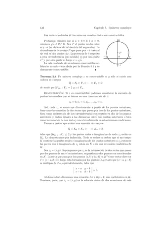 122                                                 Cap´
                                                       ıtulo 5. N´meros complejos
                                                                 u

   Las ra´
         ıces cuadradas de los n´meros constructibles son constructibles.
                                u

    Probamos primero que si a ∈ C ∩ R y a  0,                          ai
           √
entonces a ∈ C ∩ R. Sea P el punto medio entre
ai y −i (se obtiene de la bisectriz del segmento). La
circunferencia de centro P que pasa por −i corta al
eje real en dos puntos ±x. La potencia de 0 respecto                      P
a esta circunferencia (en m´dulo) es por una parte
                             o                                   −x      0        x
                                   √
x2 y por otra parte a, luego x = a.
    La ra´ cuadrada de un n´mero constructible ar-
          ız                  u
                                                                        −i
bitrario no nulo viene dada por la f´rmula 5.1 y es
                                      o
claramente constructible.

Teorema 5.4 Un n´mero complejo z es constructible si y s´lo si existe una
                  u                                     o
cadena de cuerpos
                    Q = F 0 ⊂ F1 ⊂ · · · ⊂ F n ⊂ C
de modo que |Fj+1 : Fj | = 2 y z ∈ Fn .

   Demostracion: Si z es constructible podemos considerar la sucesi´n de
                ´                                                  o
puntos intermedios que se trazan en una construcci´n de z:
                                                  o

                          z0 = 0, z1 = 1, z2 , . . . , zn = z.

   As´ cada zj se construye directamente a partir de los puntos anteriores,
      ı,
bien como intersecci´n de dos rectas que pasan por dos de los puntos anteriores,
                    o
bien como intersecci´n de dos circunferencias con centros en dos de los puntos
                     o
anteriores y radios iguales a las distancias entre dos puntos anteriores o bien
como intersecci´n de una recta y una circunferencia en estas mismas condiciones.
               o
   Vamos a probar que existe una sucesi´n de cuerpos
                                          o

                          Q = K0 ⊂ K1 ⊂ · · · ⊂ Kn ⊂ R

tales que |Ki+1 : Kj | ≤ 2 y las partes reales e imaginarias de cada zj est´n en
                                                                               a
Kj . Lo demostramos por inducci´n. Todo se reduce a probar que si un cuerpo
                                    o
K contiene las partes reales e imaginarias de los puntos anteriores a zj entonces
las partes real e imaginaria de zj est´n en K o en una extensi´n cuadr´tica de
                                       a                          o        a
K.
    Sea zj = (x, y). Supongamos que zj es la intersecci´n de dos rectas que pasan
                                                        o
por dos puntos de entre los anteriores, en particular dos puntos con coordenadas
en K. La recta que pasa por dos puntos (a, b) y (c, d) en K 2 tiene vector director
v = (c − a, d − b), luego est´ formada por los puntos (x, y) tales que (x − a, y − b)
                             a
es m´ltiplo de v o, equivalentemente, tales que
     u

                                 x−a y−b
                                                   = 0.
                                 c−a d−b

   Al desarrollar obtenemos una ecuaci´n Ax + By = C con coeﬁcientes en K.
                                       o
Tenemos, pues, que zj = (x, y) es la soluci´n unica de dos ecuaciones de este
                                           o ´
 