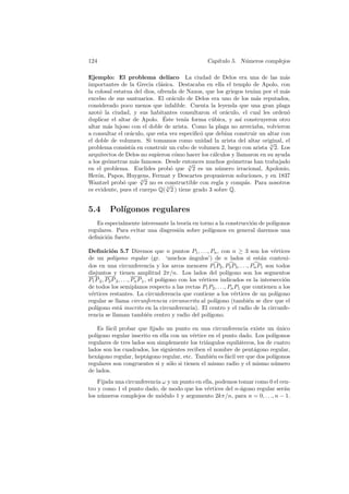 124                                                   Cap´
                                                         ıtulo 5. N´meros complejos
                                                                   u

Ejemplo: El problema del´         ıaco La ciudad de Delos era una de las m´s a
importantes de la Grecia cl´sica. Destacaba en ella el templo de Apolo, con
                              a
la colosal estatua del dios, ofrenda de Naxos, que los griegos ten´ por el m´s
                                                                  ıan        a
excelso de sus santuarios. El or´culo de Delos era uno de los m´s reputados,
                                    a                              a
considerado poco menos que infalible. Cuenta la leyenda que una gran plaga
azot´ la ciudad, y sus habitantes consultaron el or´culo, el cual les orden´
     o                                                 a                      o
                                ´
duplicar el altar de Apolo. Este ten´ forma c´bica, y as´ construyeron otro
                                        ıa        u          ı
altar m´s lujoso con el doble de arista. Como la plaga no arreciaba, volvieron
        a
a consultar el or´culo, que esta vez especiﬁc´ que deb´ construir un altar con
                 a                            o        ıan
el doble de volumen. Si tomamos como unidad la arista del altar original, el
                                                                        √
problema consist´ en construir un cubo de volumen 2, luego con arista 3 2. Los
                  ıa
arquitectos de Delos no supieron c´mo hacer los c´lculos y llamaron en su ayuda
                                      o           a
a los ge´metras m´s famosos. Desde entonces muchos ge´metras han trabajado
        o           a                     √               o
en el problema. Euclides prob´ que 3 2 es un n´mero irracional, Apolonio,
                                   o                 u
Her´n, Papos, Huygens, Fermat y Descartes propusieron soluciones, y en 1837
    o                 √
Wantzel prob´ que 3 2 no es constructible con regla y comp´s. Para nosotros
               o                 √                             a
es evidente, pues el cuerpo Q( 3 2 ) tiene grado 3 sobre Q.


5.4      Pol´
            ıgonos regulares
   Es especialmente interesante la teor´ en torno a la construcci´n de pol´
                                       ıa                        o        ıgonos
regulares. Para evitar una disgresi´n sobre pol´
                                    o           ıgonos en general daremos una
deﬁnici´n fuerte.
       o

Deﬁnici´n 5.7 Diremos que n puntos P1 , . . ., Pn , con n ≥ 3 son los v´rtices
            o                                                                        e
de un pol´   ıgono regular (gr. ‘muchos angulos’) de n lados si est´n conteni-
                                                  ´                            a
dos en una circunferencia y los arcos menores P1 P2 , P2 P3 , . . ., Pn P1 son todos
disjuntos y tienen amplitud 2π/n. Los lados del pol´              ıgono son los segmentos
P1 P 2 , P2 P 3 , . . ., Pn P 1 , el pol´
                                        ıgono con los v´rtices indicados es la intersecci´n
                                                       e                                  o
de todos los semiplanos respecto a las rectas P1 P2 , . . ., Pn P1 que contienen a los
v´rtices restantes. La circunferencia que contiene a los v´rtices de un pol´
 e                                                                   e                 ıgono
regular se llama circunferencia circunscrita al pol´         ıgono (tambi´n se dice que el
                                                                          e
pol´
   ıgono est´ inscrito en la circunferencia). El centro y el radio de la circunfe-
                 a
rencia se llaman tambi´n centro y radio del pol´
                                 e                        ıgono.

    Es f´cil probar que ﬁjado un punto en una circunferencia existe un unico
        a                                                                   ´
pol´
   ıgono regular inscrito en ella con un v´rtice en el punto dado. Los pol´
                                           e                               ıgonos
regulares de tres lados son simplemente los tri´ngulos equil´teros, los de cuatro
                                                a            a
lados son los cuadrados, los siguientes reciben el nombre de pent´gono regular,
                                                                  a
hex´gono regular, hept´gono regular, etc. Tambi´n es f´cil ver que dos pol´
    a                   a                         e     a                  ıgonos
regulares son congruentes si y s´lo si tienen el mismo radio y el mismo n´mero
                                 o                                         u
de lados.
    Fijada una circunferencia ω y un punto en ella, podemos tomar como 0 el cen-
tro y como 1 el punto dado, de modo que los v´rtices del n-´gono regular ser´n
                                                e            a                a
los n´meros complejos de m´dulo 1 y argumento 2kπ/n, para n = 0, . . ., n − 1.
     u                       o
 