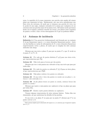 2                                                   Cap´
                                                       ıtulo 1. La geometr´ absoluta
                                                                          ıa

mesa, la superﬁcie de la mesa representa una porci´n m´s amplia del mismo
                                                    o     a
plano que representa la hoja. Similarmente, por una recta entenderemos una
l´
 ınea recta sin extremos, de modo que si trazamos una porci´n de recta con
                                                              o
la ayuda de una regla, cualquier extensi´n de la misma por cualquiera de sus
                                        o
extremos ser´ una porci´n mayor de la misma recta. Del mismo modo que hemos
             a          o
hecho con el espacio, podemos concebir las rectas y los planos como conjuntos
de puntos, es decir, como ciertos subconjuntos de E que no podemos deﬁnir.


1.1       Axiomas de incidencia
Deﬁnici´n 1.1 Una geometr´ (tridimensional) est´ formada por un conjunto
         o                  ıa                   a
E al que llamaremos espacio—y a cuyos elementos llamaremos puntos— junto
con dos familias no vac´ de subconjuntos de E a cuyos elementos llamaremos
                       ıas
respectivamente rectas y planos, de modo que se cumplan los siete axiomas
indicados m´s abajo.
            a

    Diremos que una recta o plano X pasa por un punto P , o que X incide en
el punto P , si P ∈ X.

Axioma A1 Por cada par de puntos distintos P y Q pasa una unica recta,
                                                          ´
que representaremos por P Q.
Axioma A2         Toda recta pasa al menos por dos puntos.
   Diremos que tres o m´s puntos son colineales si hay una recta que pasa por
                       a
todos ellos.
Axioma A3 Por cada tres puntos no colineales P , Q, R pasa un unico plano,
                                                              ´
al que representaremos por P QR.
Axioma A4         Todo plano contiene tres puntos no colineales
Axioma A5 Si una recta r tiene dos puntos en com´n con un plano π, en-
                                                u
tonces r est´ contenida en π.
            a
Axioma A6 Si dos planos tienen un punto en com´n, entonces tienen dos
                                              u
puntos en com´n.1
             u
   Diremos que cuatro o m´s puntos son coplanares si hay un plano que pasa
                         a
por todos ellos.
Axioma A7         Existen cuatro puntos distintos no coplanares.
   Veamos algunas consecuencias de estos axiomas b´sicos. Todas ellas son
                                                        a
elementales, as´ que omitiremos los detalles de las pruebas.
               ı
   Si una recta o un plano X no pasa por un punto P , diremos que P es un
punto exterior a X.
   1 Este axioma implica que la dimensi´n del espacio es ≤ 3, mientras que el siguiente implica
                                       o
que es ≥ 3.
 