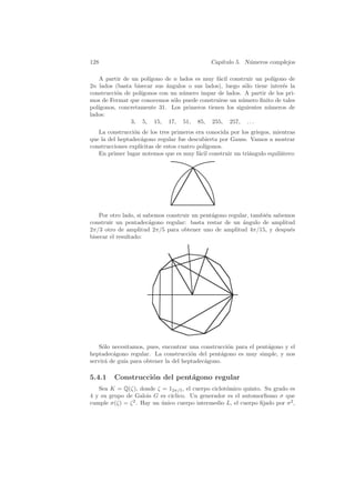 128                                           Cap´
                                                 ıtulo 5. N´meros complejos
                                                           u

   A partir de un pol´ıgono de n lados es muy f´cil construir un pol´
                                               a                    ıgono de
2n lados (basta bisecar sus ´ngulos o sus lados), luego s´lo tiene inter´s la
                            a                            o              e
construcci´n de pol´
          o        ıgonos con un n´mero impar de lados. A partir de los pri-
                                  u
mos de Fermat que conocemos s´lo puede construirse un n´mero ﬁnito de tales
                               o                        u
pol´
   ıgonos, concretamente 31. Los primeros tienen los siguientes n´meros de
                                                                  u
lados:
               3, 5, 15, 17, 51, 85, 255, 257, . . .
   La construcci´n de los tres primeros era conocida por los griegos, mientras
                 o
que la del heptadec´gono regular fue descubierta por Gauss. Vamos a mostrar
                   a
construcciones expl´
                   ıcitas de estos cuatro pol´
                                             ıgonos.
   En primer lugar notemos que es muy f´cil construir un tri´ngulo equil´tero:
                                          a                 a           a




    Por otro lado, si sabemos construir un pent´gono regular, tambi´n sabemos
                                               a                   e
construir un pentadec´gono regular: basta restar de un angulo de amplitud
                        a                                 ´
2π/3 otro de amplitud 2π/5 para obtener uno de amplitud 4π/15, y despu´s   e
bisecar el resultado:




    S´lo necesitamos, pues, encontrar una construcci´n para el pent´gono y el
     o                                              o              a
heptadec´gono regular. La construcci´n del pent´gono es muy simple, y nos
         a                            o          a
servir´ de gu´ para obtener la del heptadec´gono.
      a      ıa                            a

5.4.1    Construcci´n del pent´gono regular
                   o          a
   Sea K = Q(ζ), donde ζ = 12π/5 , el cuerpo ciclot´mico quinto. Su grado es
                                                   o
4 y su grupo de Galois G es c´ıclico. Un generador es el automorﬁsmo σ que
cumple σ(ζ) = ζ 2 . Hay un unico cuerpo intermedio L, el cuerpo ﬁjado por σ 2 ,
                           ´
 