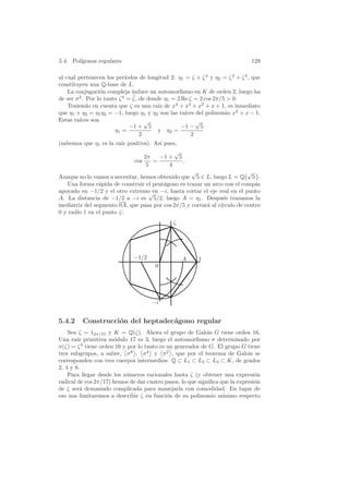 5.4. Pol´
        ıgonos regulares                                                         129

al cual pertenecen los per´  ıodos de longitud 2: η1 = ζ + ζ 4 y η2 = ζ 2 + ζ 3 , que
constituyen una Q-base de L.
    La conjugaci´n compleja induce un automorﬁsmo en K de orden 2, luego ha
                  o
                                ¯
de ser σ 2 . Por lo tanto ζ 4 = ζ, de donde η1 = 2 Re ζ = 2 cos 2π/5  0.
    Teniendo en cuenta que ζ es una ra´ de x4 + x3 + x2 + x + 1, es inmediato
                                          ız
que η1 + η2 = η1 η2 = −1, luego η1 y η2 son las ra´  ıces del polinomio x2 + x − 1.
Estas ra´ıces son                    √                    √
                               −1 + 5              −1 − 5
                        η1 =              y η2 =
                                   2                    2
(sabemos que η1 es la ra´ positiva). As´ pues,
                        ız             ı
                                             √
                                 2π    −1 + 5
                            cos      =         .
                                  5        4
                                                   √                      √
Aunque no lo vamos a necesitar, hemos obtenido que 5 ∈ L, luego L = Q 5 .
   Una forma r´pida de construir el pent´gono es trazar un arco con el comp´s
                a                       a                                    a
apoyado en −1/2 y el otro extremo en −i, hasta cortar el eje real en el punto
                                  √
A. La distancia de −1/2 a −i es 5/2, luego A = η1 . Despu´s trazamos la
                                                                e
mediatriz del segmento 0A, que pasa por cos 2π/5 y cortar´ al c´
                                                         a     ırculo de centro
0 y radio 1 en el punto ζ:
                                                ζ




                               −1/2                 A     1
                                        0




                                       −i


5.4.2     Construcci´n del heptadec´gono regular
                    o              a
    Sea ζ = 12π/15 y K = Q(ζ). Ahora el grupo de Galois G tiene orden 16.
Una ra´ primitiva m´dulo 17 es 3, luego el automorﬁsmo σ determinado por
        ız            o
σ(ζ) = ζ 3 tiene orden 16 y por lo tanto es un generador de G. El grupo G tiene
tres subgrupos, a saber, σ 8 , σ 4 y σ 2 , que por el teorema de Galois se
corresponden con tres cuerpos intermedios: Q ⊂ L1 ⊂ L2 ⊂ L3 ⊂ K, de grados
2, 4 y 8.
    Para llegar desde los n´meros racionales hasta ζ (y obtener una expresi´n
                           u                                                   o
radical de cos 2π/17) hemos de dar cuatro pasos, lo que signiﬁca que la expresi´n
                                                                               o
de ζ ser´ demasiado complicada para manejarla con comodidad. En lugar de
         a
eso nos limitaremos a describir ζ en funci´n de su polinomio m´
                                            o                     ınimo respecto
 