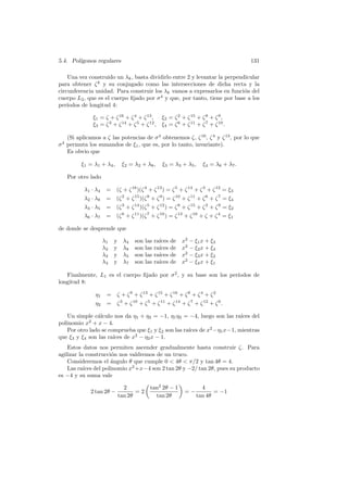 5.4. Pol´
        ıgonos regulares                                                                131

    Una vez construido un λk , basta dividirlo entre 2 y levantar la perpendicular
para obtener ζ k y su conjugado como las intersecciones de dicha recta y la
circunferencia unidad. Para construir los λk vamos a expresarlos en funci´n del
                                                                            o
cuerpo L2 , que es el cuerpo ﬁjado por σ 4 y que, por tanto, tiene por base a los
per´ıodos de longitud 4:

               ξ1 = ζ + ζ 16 + ζ 4 + ζ 13 , ξ2 = ζ 2 + ζ 15 + ζ 8 + ζ 9 ,
               ξ3 = ζ 3 + ζ 14 + ζ 5 + ζ 12 , ξ4 = ζ 6 + ζ 11 + ζ 7 + ζ 10 .

  (Si aplicamos a ζ las potencias de σ 4 obtenemos ζ, ζ 16 , ζ 4 y ζ 13 , por lo que
 4
σ permuta los sumandos de ξ1 , que es, por lo tanto, invariante).
  Es obvio que

          ξ1 = λ1 + λ4 ,        ξ2 = λ2 + λ8 ,      ξ3 = λ3 + λ5 ,     ξ4 = λ6 + λ7 .

     Por otro lado

           λ1 · λ4     = (ζ + ζ 16 )(ζ 4 + ζ 13 ) = ζ 5 + ζ 14 + ζ 3 + ζ 12 = ξ3
           λ 2 · λ8    = (ζ 2 + ζ 15 )(ζ 8 + ζ 9 ) = ζ 10 + ζ 11 + ζ 6 + ζ 7 = ξ4
           λ 3 · λ5    = (ζ 3 + ζ 14 )(ζ 5 + ζ 12 ) = ζ 8 + ζ 15 + ζ 2 + ζ 9 = ξ2
           λ 6 · λ7    = (ζ 6 + ζ 11 )(ζ 7 + ζ 10 ) = ζ 13 + ζ 16 + ζ + ζ 4 = ξ1

de donde se desprende que

                      λ1   y    λ4   son   las   ra´
                                                   ıces   de   x2 − ξ1 x + ξ3
                      λ2   y    λ8   son   las   ra´
                                                   ıces   de   x2 − ξ2 x + ξ4
                      λ3   y    λ5   son   las   ra´
                                                   ıces   de   x2 − ξ3 x + ξ2
                      λ4   y    λ7   son   las   ra´
                                                   ıces   de   x2 − ξ4 x + ξ1

   Finalmente, L1 es el cuerpo ﬁjado por σ 2 , y su base son los per´
                                                                    ıodos de
longitud 8:

                η1     = ζ + ζ 9 + ζ 13 + ζ 15 + ζ 16 + ζ 8 + ζ 4 + ζ 2
                η2     = ζ 3 + ζ 10 + ζ 5 + ζ 11 + ζ 14 + ζ 7 + ζ 12 + ζ 6 .

   Un simple c´lculo nos da η1 + η2 = −1, η1 η2 = −4, luego son las ra´
               a                                                      ıces del
polinomio x2 + x − 4.
   Por otro lado se comprueba que ξ1 y ξ2 son las ra´ de x2 −η1 x−1, mientras
                                                    ıces
                      ıces de x2 − η2 x − 1.
que ξ3 y ξ4 son las ra´
    Estos datos nos permiten ascender gradualmente hasta construir ζ. Para
agilizar la construcci´n nos valdremos de un truco.
                      o
    Consideremos el ´ngulo θ que cumple 0  4θ  π/2 y tan 4θ = 4.
                      a
    Las ra´ del polinomio x2 +x−4 son 2 tan 2θ y −2/ tan 2θ, pues su producto
           ıces
es −4 y su suma vale

                                 2           tan2 2θ − 1               4
              2 tan 2θ −              =2                        =−          = −1
                               tan 2θ          tan 2θ                tan 4θ
 