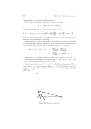 132                                               Cap´
                                                     ıtulo 5. N´meros complejos
                                                               u

(por la f´rmula de la tangente del angulo doble).
         o                         ´
   Por otra parte sabemos que las ra´ıces son η1 y η2 , luego

                        η1 = 2 tan 2θ    y η2 = −2 tan 2θ,

(hay que comprobar que η1  0, pero eso se sigue de que

                                    2π         2π                2π             2π
η1 = λ1 + λ2 + λ4 + λ8 = 2 cos         + cos 2       + cos 4          + cos 8
                                    17         17                17             17

y los tres primeros sumandos son positivos, m´s a´n, los dos primeros suman
                                               a u
m´s de 1, luego compensan al ultimo.)
  a                            ´
    Las ra´ de x2 − η1 x − 1 son tan(θ + π/4) y tan(θ − π/4), pues su producto
          ıces
es −1 (los ´ngulos se diferencian en π/2, luego la tangente de uno es la inversa
           a
de la tangente del otro, y adem´s tienen signos opuestos) y su suma es
                                a

                   π           π              tan θ + 1 tan θ − 1
         tan θ +     + tan θ −            =             +
                   4           4              1 − tan θ 1 + tan θ
                                                4 tan θ
                                          =              = 2 tan 2θ = η1 .
                                              1 − tan2 θ

   Por lo tanto ξ1 = tan(θ + π/4) y ξ2 = tan(θ − π/4) (pues ξ1 = λ1 + λ4  0).
   Con el mismo razonamiento se concluye que ξ3 = tan θ y ξ4 = − cot θ. Ya
tenemos suﬁciente para realizar la construcci´n:
                                             o
   Consideramos los puntos A = 1 y B = i. Dividimos el segmento OB en
cuatro partes, con lo que obtenemos el punto I = (1/4)i. El angulo OIA, tiene
                                                            ´
tangente 4, luego es 4θ. Lo bisecamos dos veces y obtenemos θ igual al angulo
                                                                       ´
OIE (ﬁgura 5.1).

                    B




                    I

                        θ
                     0E                                      A


                            Figura 5.1: Construcci´n de θ.
                                                  o
 