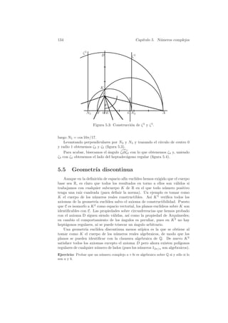 134                                                 Cap´
                                                       ıtulo 5. N´meros complejos
                                                                 u


                ζ5
                            B                  ζ3




                           K
                             I

                                 θ
                  N5     F 0E                C N3                  A


                       Figura 5.3: Construcci´n de ζ 3 y ζ 5 .
                                             o


luego N5 = cos 10π/17.
    Levantando perpendiculares por N3 y N5 y trazando el c´  ırculo de centro 0
y radio 1 obtenemos ζ3 y ζ5 (ﬁgura 5.3).
    Para acabar, bisecamos el ´ngulo ζ3 0ζ5 con lo que obtenemos ζ4 y, uniendo
                              a
ζ3 con ζ4 obtenemos el lado del heptadec´gono regular (ﬁgura 5.4).
                                         a


5.5      Geometr´ discontinua
                ıa
    Aunque en la deﬁnici´n de espacio af´ eucl´
                          o               ın     ıdeo hemos exigido que el cuerpo
base sea R, es claro que todos los resultados en torno a ellos son v´lidos si
                                                                          a
trabajamos con cualquier subcuerpo K de R en el que todo n´mero positivo
                                                                    u
tenga una ra´ cuadrada (para deﬁnir la norma). Un ejemplo es tomar como
              ız
K el cuerpo de los n´meros reales constructibles. As´ K 3 veriﬁca todos los
                       u                                   ı
axiomas de la geometr´ eucl´
                        ıa     ıdea salvo el axioma de constructibilidad. Puesto
que C es isomorfo a K 2 como espacio vectorial, los planos eucl´ ıdeos sobre K son
identiﬁcables con C. Las propiedades sobre circunferencias que hemos probado
con el axioma D siguen siendo v´lidas, as´ como la propiedad de Arqu´
                                   a         ı                             ımedes;
en cambio el comportamiento de los ´ngulos es peculiar, pues en K 2 no hay
                                        a
hept´gonos regulares, ni se puede trisecar un angulo arbitrario.
     a                                          ´
    Una geometr´ eucl´
                 ıa      ıdea discontinua menos at´  ıpica es la que se obtiene al
tomar como K el cuerpo de los n´meros reales algebraicos, de modo que los
                                     u
planos se pueden identiﬁcar con la clausura algebraica de Q. De nuevo K 2
satisface todos los axiomas excepto el axioma D pero ahora existen pol´      ıgonos
regulares de cualquier n´mero de lados (pues los n´meros 12π/n son algebraicos).
                         u                          u
Ejercicio: Probar que un n´mero complejo a + bi es algebraico sobre Q si y s´lo si lo
                          u                                                 o
son a y b.
 