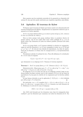 136                                             Cap´
                                                   ıtulo 5. N´meros complejos
                                                             u

   Esto muestra que los resultados esenciales de la geometr´ no dependen del
                                                             ıa
axioma D, sino que ´ste puede sustituirse por requisitos espec´
                   e                                           ıﬁcos m´s d´biles.
                                                                      a e


5.6     Ap´ndice: El teorema de Sylow
          e
   Probamos aqu´ el teorema de Sylow que hemos usado en la demostraci´n del
                 ı                                                   o
teorema fundamental del algebra. Emplearemos un argumento inductivo que se
                         ´
apoyar´ en el hecho siguiente:
      a
   Si G es un grupo abeliano ﬁnito y p un n´mero primo tal que p |G|, entonces
                                           u
G tiene un elemento de orden p.
    Esto es cierto porque todo grupo abeliano ﬁnito es producto directo de
grupos c´ıclicos, uno de los cuales debe tener orden m´ltiplo de p, y en un
                                                        u
grupo c´ıclico hay elementos de todos los ´rdenes posibles (divisores del orden
                                          o
del grupo).
   Si G es un grupo ﬁnito, en G tenemos deﬁnida la relaci´n de conjugaci´n,
                                                              o                o
seg´n la cual dos elementos x, y ∈ G son conjugados si existe un g ∈ G tal que
   u
y = g −1 xg = xg . Se trata de una relaci´n de equivalencia. La clase de equiva-
                                         o
lencia de un elemento x se llama clase de conjugaci´n de x, y la representaremos
                                                    o
por cl(x).
    Necesitamos calcular el cardinal de cl(x). Para ello deﬁnimos el centralizador
de x en G como el conjunto

                CG (x) = {g ∈ G | xg = x} = {g ∈ G | xg = gx},

que claramente es un subgrupo de G. Tenemos el teorema siguiente:

Teorema 1     Sea G un grupo ﬁnito y x ∈ G. Entonces |cl(x)| = |G : CG (x)|.
    Demostracion: Observamos que xg = xh si y s´lo si hg −1 x = xhg −1 , si y
                  ´                                     o
s´lo si hg −1 ∈ CG (x), si y s´lo si CG (x)h = CG (x)g.
 o                            o
    El subgrupo CG (x) no tiene por qu´ ser un subgrupo normal, luego no po-
                                          e
demos hablar de grupo cociente, pero s´ del conjunto G/CG (x) de las clases de
                                          ı
equivalencia CG (x)g para la relaci´n de la congruencia por la derecha m´dulo
                                      o                                 o
CG (x).
    Lo que hemos obtenido es que la aplicaci´n f : G/CG (x) −→ cl(x) deﬁnida
                                               o
por f CG (x)g = xg es biyectiva.
   En particular, un x ∈ G cumplir´ cl(x) = {x} si y s´lo si CG (x) = G, es
                                      a                   o
decir, si y s´lo si gx = xg para todo g ∈ G, si x conmuta con todo elemento de
             o
G. Deﬁnimos el centro de G como el subgrupo

                  Z(G) = {x ∈ G | gx = xg para todo g ∈ G}.

   As´ Z(G) est´ formado por los elementos cuya clase de conjugaci´n tiene
      ı,          a                                                 o
cardinal 1, por los elementos que conmutan con todos los elementos de G. En
 
