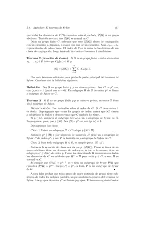 5.6. Ap´ndice: El teorema de Sylow
       e                                                                    137

particular los elementos de Z(G) conmutan entre s´ es decir, Z(G) es un grupo
                                                   ı,
abeliano. Tambi´n es claro que Z(G) es normal en G.
                  e
    Dado un grupo ﬁnito G, sabemos que tiene |Z(G)| clases de conjugaci´n     o
con un elemento y, digamos, n clases con m´s de un elemento. Sean x1 , . . ., xn
                                            a
representantes de estas clases. El orden de G es la suma de los ´rdenes de sus
                                                                o
clases de conjugaci´n, luego teniendo en cuenta el teorema 1 concluimos:
                    o

Teorema 2 (ecuaci´n de clases) Si G es un grupo ﬁnito, existen elementos
                         o
x1 , . . ., xn ∈ G tales que CG (xi )  G y
                                        n
                       |G| = |Z(G)| +         |G : CG (xi )|.
                                        i=1


   Con esto tenemos suﬁciente para probar la parte principal del teorema de
Sylow. Conviene dar la deﬁnici´n siguiente:
                              o

Deﬁnici´n Sea G un grupo ﬁnito y p un n´mero primo. Sea |G| = pn · m,
         o                                 u
con (p, m) = 1 (quiz´ con n = 0). Un subgrupo H de G de orden pn se llama
                    a
p-subgrupo de Sylow de G.

Teorema 3 Si G es un grupo ﬁnito y p un n´mero primo, entonces G tiene
                                         u
un p-subgrupo de Sylow.
   Demostracion: Por inducci´n sobre el orden de G. Si G tiene orden 1
                ´              o
es obvio. Supongamos que todos los grupos de orden menor que |G| tienen
p-subgrupos de Sylow y demostremos que G tambi´n los tiene.
                                                e
   Si p |G|, entonces el subgrupo trivial es un p-subgrupo de Sylow de G.
Supongamos, pues, que p |G|. Sea |G| = pn · m, con (p, m) = 1.
   Distinguimos dos casos:
   Caso 1 Existe un subgrupo H  G tal que p |G : H|.
   Entonces pn | |H| y por hip´tesis de inducci´n H tiene un p-subgrupo de
                               o               o
Sylow P de orden pn , y as´ P es tambi´n un p-subgrupo de Sylow de G.
                          ı,          e
   Caso 2 Para todo subgrupo H ≤ G, se cumple que p | |G : H|.
    Entonces la ecuaci´n de clases nos da que p |Z(G)|. Como se trata de un
                      o
grupo abeliano, tiene un elemento de orden p o, lo que es lo mismo, tiene un
subgrupo H ≤ Z(G) de orden p. Como los elementos de H conmutan con todos
los elementos de G, es evidente que H g = H para todo g ∈ G, o sea, H es
normal en G.
    Se cumple que |G/H| = pn−1 · m y tiene un subgrupo de Sylow P/H que
cumplir´ |P/H| = pn−1 , luego |P | = pn , es decir, P es un subgrupo de Sylow
        a
de G.
   Ahora falta probar que todo grupo de orden potencia de primo tiene sub-
grupos de todos los ordenes posibles, lo que concluir´ la prueba del teorema de
                    ´                                a
Sylow. Los grupos de orden pn se llaman p-grupos. El teorema siguiente basta:
 