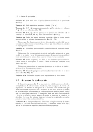 1.2. Axiomas de ordenaci´n
                        o                                                         3

Teorema 1.2 Toda recta tiene un punto exterior contenido en un plano dado
(Por A4)
Teorema 1.3 Todo plano tiene un punto exterior. (Por A7)
Teorema 1.4 Si P y Q son puntos de una recta r y R es exterior a r, entonces
P , Q y R no son colineales. (Por A1)
Teorema 1.5 Si P , Q y R son puntos de un plano π no colineales y S es
exterior a π, entonces P , Q, R y S no son coplanares. (Por A3)
Teorema 1.6 Dados dos planos distintos, entonces o bien no tienen puntos
comunes o bien su intersecci´n es una recta. (Por A6 y A3)
                            o
   Diremos que dos planos son coincidentes si son iguales, secantes (lat. ‘que se
cortan’) si su intersecci´n es una recta y paralelos (gr. ‘uno al lado del otro’) si
                         o
no tienen puntos comunes.
Teorema 1.7 Dos rectas distintas tienen como m´ximo un punto en com´n.
                                              a                    u
(Por A1)
    Diremos que dos rectas son coincidentes si son iguales, secantes si su inter-
secci´n es un punto, y si no tienen puntos comunes diremos que son paralelas si
     o
est´n contenidas en un mismo plano o que se cruzan en caso contrario.
   a
Teorema 1.8 Dados un plano y una recta, o bien no tienen puntos comunes,
o bien tienen un unico punto en com´n, o bien la recta est´ contenida en el
                 ´                 u                      a
plano. (Por A5)
   Diremos que una recta y un plano son secantes si se cortan en un punto y
paralelos si no tienen puntos comunes.
Teorema 1.9 Una recta y un punto exterior a ella est´n contenidos en un unico
                                                    a                   ´
plano. (Por A2, A3 y A5)
Teorema 1.10 Dos rectas secantes est´n contenidas en un unico plano.
                                    a                   ´


1.2     Axiomas de ordenaci´n
                           o
    Si ﬁjamos dos puntos A y B en una recta r y establecemos que A est´ a      a
la izquierda de B, esto determina cu´ndo un punto cualquiera de r est´ a la
                                       a                                     a
izquierda o a la derecha de otro punto de r. M´s a´n, tiene sentido decir qu´
                                                  a u                            e
punto est´ m´s a la izquierda o m´s a la derecha de uno dado, es decir, los puntos
          a a                    a
de la recta quedan ordenados por el criterio de que un punto es menor cuanto
m´s a la izquierda se encuentra. Es importante notar que la noci´n de izquierda
  a                                                               o
y derecha es relativa, pues si giramos la recta, la izquierda se convierte en
derecha y viceversa. Los axiomas siguientes recogen las propiedades necesarias
para determinar estas nociones intuitivas.
Deﬁnici´n 1.11 Una geometr´ esta ordenada si cada par ordenado de puntos
         o                    ıa
distintos A y B tiene asociado una relaci´n ≤AB sobre los puntos de la recta
                                         o
AB de tal modo que se satisfacen los cinco axiomas siguientes:
 