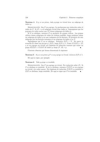 138                                             Cap´
                                                   ıtulo 5. N´meros complejos
                                                             u

Teorema 4      Si p es un primo, todo p-grupo no trivial tiene un subgrupo de
´
ındice p.
    Demostracion: Sea P un p-grupo. Lo probaremos por inducci´n sobre el
                  ´                                                     o
orden de P . Si |P | = p el subgrupo trivial tiene ´ındice p. Supongamos que los
p-grupos de orden menor que |P | tienen subgrupos de ´    ındice p.
    Si P es abeliano, entonces P es producto de grupos c´      ıclicos. Los grupos
c´
 ıclicos tienen subgrupos de todos los ordenes posibles, luego podemos tomar
                                          ´
un subgrupo de ´ ındice p en uno cualquiera de los factores. El producto de este
subgrupo por los factores restantes es un subgrupo de ´   ındice p en P .
    Supongamos que P no es abeliano. Entonces Z(P )  P . De nuevo la
ecuaci´n de clases nos da que p | Z(P ), luego Z(P ) = 1. Como |P/Z(P )|  |P |
       o
y es un p-grupo no trivial, por hip´tesis de inducci´n tenemos que existe un
                                      o                 o
grupo H/Z(P )  P/Z(P ) de ´   ındice p, luego |P : H| = p.
   Conviene observar que hemos demostrado lo siguiente:

Teorema 5     Si p es un primo y P es un p-grupo no trivial, entonces Z(P ) = 1.
   De aqu´ se sigue, por ejemplo:
         ı

Teorema 6     Todo p-grupo es resoluble.
   Demostracion: Sea P un p-grupo no trivial. Por inducci´n sobre |P |. Si
                  ´                                             o
P es abeliano es resoluble. Si no es abeliano, entonces P/Z(P ) es un p-grupo
no trivial y de orden menor. Por hip´tesis de inducci´n P/Z(P ) es resoluble y
                                     o                o
Z(P ) es abeliano, luego resoluble. De aqu´ se sigue que P es resoluble.
                                          ı
 