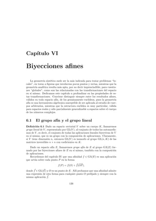 Cap´
   ıtulo VI

Biyecciones aﬁnes

    La geometr´ sint´tica suele ser la m´s indicada para tratar problemas “lo-
               ıa     e                   a
cales”, en torno a ﬁguras que involucran pocos puntos y rectas, mientras que la
geometr´ anal´
         ıa    ıtica resulta m´s apta, por no decir imprescindible, para cuestio-
                                a
nes “globales”, como son las relacionadas con las transformaciones del espacio
en s´ mismo. Dedicamos este cap´
     ı                             ıtulo a profundizar en las propiedades de es-
tas transformaciones. Conviene distinguir siempre entre los resultados aﬁnes,
v´lidos en todo espacio af´ de los genuinamente eucl´
 a                          ın,                         ıdeos, pues la geometr´ ıa
af´ es una herramienta algebraica susceptible de ser aplicada al estudio de cuer-
  ın
pos arbitrarios, mientras que la estructura eucl´ ıdea es muy particular, v´lida
                                                                             a
para espacios reales y s´lo parcialmente generalizable a espacios sobre el cuerpo
                        o
de los n´meros complejos.
         u


6.1     El grupo af´ y el grupo lineal
                   ın
Deﬁnici´n 6.1 Dado un espacio vectorial V sobre un cuerpo K, llamaremos
         o
grupo lineal de V , representado por GL(V ), al conjunto de todos los automorﬁs-
mos de V , es decir, el conjunto de todas las aplicaciones lineales biyectivas de V
en s´ mismo, que es un grupo con la composici´n de aplicaciones. Claramente,
    ı                                             o
si V tiene dimensi´n n, entonces GL(V ) es isomorfo al grupo GL(n, K) de las
                    o
matrices inversibles n × n con coeﬁcientes en K.
   Dado un espacio af´ E, llamaremos grupo af´ de E al grupo GA(E) for-
                      ın                           ın
mado por las biyecciones aﬁnes de E en s´ mismo, tambi´n con la composici´n
                                           ı          e                  o
de aplicaciones.
   Recordemos del cap´ ıtulo IV que una aﬁnidad f ∈ GA(E) es una aplicaci´n
                                                                         o
que act´a sobre cada punto P en la forma
        u
                                                −
                                                −→
                            f (P ) = f (O) + f (OP ),

donde f ∈ GL(E) y O es un punto de E. All´ probamos que una aﬁnidad admite
                                           ı
una expresi´n de esta forma para cualquier punto O preﬁjado y siempre con la
           o
misma aplicaci´n f .
              o

                                       139
 