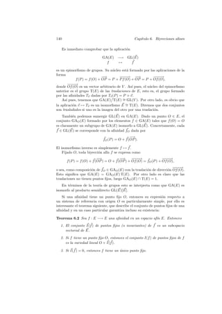 140                                              Cap´
                                                    ıtulo 6. Biyecciones aﬁnes

   Es inmediato comprobar que la aplicaci´n
                                         o

                            GA(E) −→ GL(E)
                              f   →    f

es un epimorﬁsmo de grupos. Su n´cleo est´ formado por las aplicaciones de la
                                   u        a
forma
                              −
                              −→       −−→ −
                                        −−       −→         −−→
                                                             −−
             f (P ) = f (O) + OP = P + P f (O) + OP = P + Of (O),
         −−→
         −−
donde Of (O) es un vector arbitrario de V . As´ pues, el n´cleo del epimorﬁsmo
                                               ı          u
anterior es el grupo T(E) de las traslaciones de E, esto es, el grupo formado
por las aﬁnidades Tv dadas por Tv (P ) = P + v.
    As´ pues, tenemos que GA(E) T(E) ∼ GL(V ). Por otro lado, es obvio que
       ı                                 =
la aplicaci´n v → Tv es un isomorﬁsmo E ∼ T(E). Diremos que dos conjuntos
           o                                =
son trasladados si uno es la imagen del otro por una traslaci´n.
                                                             o
    Tambi´n podemos sumergir GL(E) en GA(E). Dado un punto O ∈ E, el
         e
conjunto GAO (E) formado por los elementos f ∈ GA(E) tales que f (O) = O
es claramente un subgrupo de GA(E) isomorfo a GL(E). Concretamente, cada
f ∈ GL(E) se corresponde con la aﬁnidad fO dada por
                                              −
                                              −→
                             fO (P ) = O + f (OP ).

El isomorﬁsmo inverso es simplemente f → f .
    Fijado O, toda biyecci´n af´ f se expresa como
                          o    ın
                          −
                          −→            −
                                        −→     −−→
                                                −−                −−→
                                                                   −−
      f (P ) = f (O) + f (OP ) = O + f (OP ) + Of (O) = fO (P ) + Of (O),
                                                                       −−→
                                                                        −−
o sea, como composici´n de fO ∈ GAO (E) con la traslaci´n de direcci´n Of (O).
                      o                                o            o
Esto signiﬁca que GA(E) = GAO (E) T(E). Por otro lado es claro que las
traslaciones no tienen puntos ﬁjos, luego GAO (E) ∩ T(E) = 1.
   En t´rminos de la teor´ de grupos esto se interpreta como que GA(E) es
        e                ıa
isomorfo al producto semidirecto GL(E)[E].
    Si una aﬁnidad tiene un punto ﬁjo O, entonces su expresi´n respecto a
                                                                  o
un sistema de referencia con origen O es particularmente simple, por ello es
interesante el teorema siguiente, que describe el conjunto de puntos ﬁjos de una
aﬁnidad y en un caso particular garantiza incluso su existencia:

Teorema 6.2 Sea f : E −→ E una aﬁnidad en un espacio af´ E. Entonces
                                                       ın
  1. El conjunto I(f ) de puntos ﬁjos (o invariantes) de f es un subespacio
     vectorial de E.
  2. Si f tiene un punto ﬁjo O, entonces el conjunto I(f ) de puntos ﬁjos de f
     es la variedad lineal O + I(f ).

  3. Si I(f ) = 0, entonces f tiene un unico punto ﬁjo.
                                       ´
 