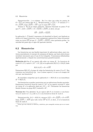 6.2. Homotecias                                                                          141

   Demostracion: 1 es evidente. En 2 es claro que todos los puntos de
                 ´
O + I(f ) son puntos ﬁjos de f . Rec´
                                    ıprocamente, si f (P ) = P entonces P =
       −
       −→             −
                      −→     −
                             −→                −
                                               −→
O + f (OP ), luego f (OP ) = OP y por lo tanto OP ∈ I(f ).
   Veamos 3. Sea O un origen arbitrario. Estamos buscando un punto P tal
                   −−→         −−→
                                −−         −
                                           −→
que P = f (O) + f (OP ) = O + Of (O) + f (OP ), es decir, tal que
                                −
                                −→      −
                                        −→     −−→
                                                −−
                                OP − f (OP ) = Of (O).

La aplicaci´n 1− f (donde 1 representa a la identidad) es lineal y por hip´tesis su
           o                                                                o
n´cleo es 0, luego es inyectiva, y por consiguiente suprayectiva, luego ciertamente
 u
                  −
                  −→                   −−→     −−→
                                                −−
existe un vector OP tal que (1 − f )(OP ) = Of (O), como quer´    ıamos probar. La
unicidad del punto ﬁjo se sigue del apartado anterior.



6.2       Homotecias
    Las homotecias son una familia importante de aplicaciones aﬁnes, pues con-
tienen esencialmente el concepto de semejanza de ﬁguras, que hasta ahora hemos
estudiado unicamente para el caso de los tri´ngulos. Comenzamos deﬁni´ndolas
           ´                                a                          e
algebraicamente y despu´s las caracterizaremos geom´tricamente.
                         e                            e

Deﬁnici´n 6.3 Sea E un espacio af´ sobre un cuerpo K. La homotecia de
        o                           ın
centro O ∈ E y raz´n k ∈ K ∗ = K  {0} es la aplicaci´n H(O, k) ∈ GA(E) dada
                  o                                  o
por
                                                −−
                                                 →
                          H(O, k)(P ) = O + k OP.
Llamaremos H(O, E) al grupo de todas las homotecias de centro O en E. Dos
conjuntos son homot´ticos (gr. ‘con el mismo aspecto’) si uno es la imagen del
                   e
otro por una homotecia.1

    Es inmediato comprobar que la aplicaci´n k → H(O, K) es un isomorﬁsmo
                                          o
K ∗ ∼ H(O, E).
    =
    Las homotecias se pueden caracterizar por sus aplicaciones lineales asociadas.
Llamaremos homotecia lineal de raz´n k ∈ K ∗ en un espacio vectorial V sobre
                                    o
un cuerpo K a la aplicaci´n dada por f (v) = kv. Claramente las homotecias
                          o
lineales forman un grupo H(V ) isomorfo a K ∗ .

Teorema 6.4 Una aﬁnidad f de un espacio af´ E en s´ mismo es una homo-
                                               ın        ı
tecia de raz´n k = 1 si y s´lo si f es una homotecia lineal de raz´n k.
            o              o                                      o
                                                           −
                                                           −→           −
                                                                        −→
    Demostracion: Si f = H(O, k), entonces f (P ) = O + f (OP ) = O + k OP ,
                  ´
         −−→       −−
                    →                 −
                                      −→
luego f (OP ) = k OP para todo vector OP de E, es decir, f es la homotecia
lineal de raz´n k.
             o
   1 Notar que esta relaci´n es reﬂexiva y sim´trica, pero enseguida veremos que no es transi-
                          o                   e
tiva.
 