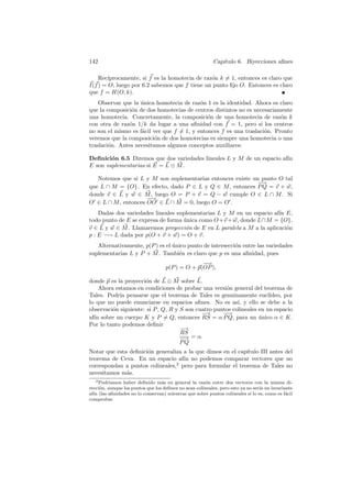 142                                                       Cap´
                                                             ıtulo 6. Biyecciones aﬁnes

    Rec´ıprocamente, si f es la homotecia de raz´n k = 1, entonces es claro que
                                                o
I(f ) = O, luego por 6.2 sabemos que f tiene un punto ﬁjo O. Entonces es claro
que f = H(O, k).
    Observar que la unica homotecia de raz´n 1 es la identidad. Ahora es claro
                    ´                      o
que la composici´n de dos homotecias de centros distintos no es necesariamente
                o
una homotecia. Concretamente, la composici´n de una homotecia de raz´n k
                                              o                           o
con otra de raz´n 1/k da lugar a una aﬁnidad con f = 1, pero si los centros
               o
no son el mismo es f´cil ver que f = 1, y entonces f es una traslaci´n. Pronto
                    a                                               o
veremos que la composici´n de dos homotecias es siempre una homotecia o una
                          o
traslaci´n. Antes necesitamos algunos conceptos auxiliares:
        o

Deﬁnici´n 6.5 Diremos que dos variedades lineales L y M de un espacio af´
        o                                                               ın
E son suplementarias si E = L ⊕ M .

   Notemos que si L y M son suplementarias entonces existe un punto O tal
                                                            −−→
que L ∩ M = {O}. En efecto, dado P ∈ L y Q ∈ M , entonces P Q = v + w,
donde v ∈ L y w ∈ M , luego O = P + v = Q − w cumple O ∈ L ∩ M . Si
                     −→
                      −
O ∈ L ∩ M , entonces OO ∈ L ∩ M = 0, luego O = O .
    Dadas dos variedades lineales suplementarias L y M en un espacio af´ E,
                                                                       ın
todo punto de E se expresa de forma unica como O +v + w, donde L∩M = {O},
                                    ´
v ∈ L y w ∈ M . Llamaremos proyecci´n de E en L paralela a M a la aplicaci´n
                                     o                                    o
p : E −→ L dada por p(O + v + w) = O + v.
   Alternativamente, p(P ) es el unico punto de intersecci´n entre las variedades
                                 ´                        o
suplementarias L y P + M . Tambi´n es claro que p es una aﬁnidad, pues
                                   e
                                                  −
                                                  −→
                                    p(P ) = O + p(OP ),

donde p es la proyecci´n de L ⊕ M sobre L.
                      o
    Ahora estamos en condiciones de probar una versi´n general del teorema de
                                                      o
Tales. Podr´ pensarse que el teorema de Tales es genuinamente eucl´
            ıa                                                          ıdeo, por
lo que no puede enunciarse en espacios aﬁnes. No es as´ y ello se debe a la
                                                           ı,
observaci´n siguiente: si P , Q, R y S son cuatro puntos colineales en un espacio
         o
                                             −→      −−
                                                      →
af´ sobre un cuerpo K y P = Q, entonces RS = α P Q, para un unico α ∈ K.
  ın                                                                ´
Por lo tanto podemos deﬁnir
                                     −→
                                     RS
                                     − = α.
                                     −→
                                     PQ
Notar que esta deﬁnici´n generaliza a la que dimos en el cap´
                      o                                     ıtulo III antes del
teorema de Ceva. En un espacio af´ no podemos comparar vectores que no
                                    ın
correspondan a puntos colineales,2 pero para formular el teorema de Tales no
necesitamos m´s.
              a
   2 Podr´ıamos haber deﬁnido m´s en general la raz´n entre dos vectores con la misma di-
                                  a                   o
recci´n, aunque los puntos que los deﬁnen no sean colineales, pero esto ya no ser´ un invariante
     o                                                                           ıa
af´ (las aﬁnidades no lo conservan) mientras que sobre puntos colineales s´ lo es, como es f´cil
  ın                                                                        ı                a
comprobar.
 